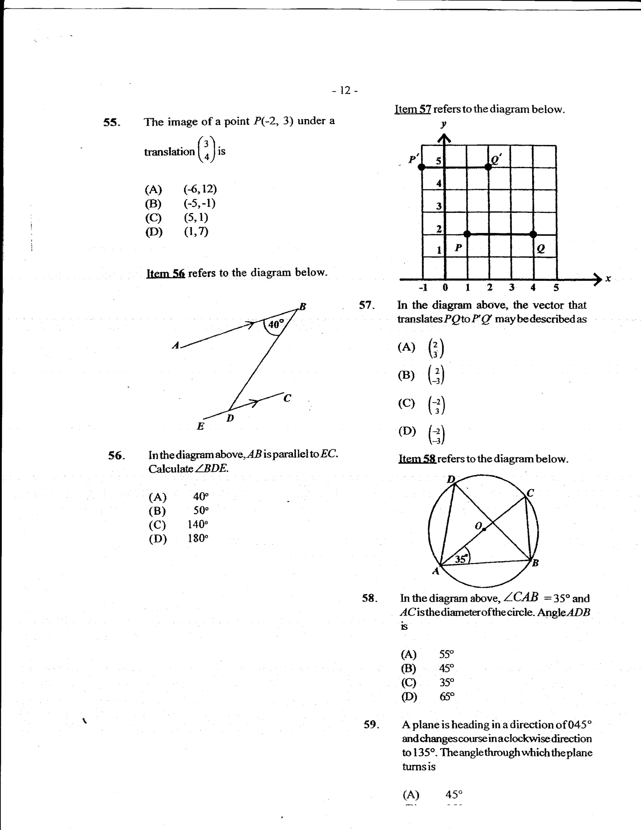 _12

                                                               Item 57 referstothediagram below.
55-   The image of        a   point P(-2, 3) under a                    v

      transtation    (i)t'
      (A)     (4,12)
      (B)     (-5,-l)
      (c)      (5,   l)
      (D)      (1,7)


      IlFm 56 refers to th,e diagram below-
                                                                    -l 0123
                                                         57.   In the diagram abrive, the vector that
                                                               translatesP Qtc F   g   may be described as

                                                               (A) (l)
                                                               (B) (:)
                                                               (c) (;)
                                                               (D) (:)
56.    In thediagram above,lE isparallel       toEC            Itern 58 refers to the diagram below.
       CalleulataZBDE.

       (A)          40
       (B)          50'
       (c)      140"
       (D)      180'




                                                         58-   In thediagram above, ICAB :35" and
                                                               ,{Cisthedianeterofthe circl e - AngleADB
                                                                b

                                                                (A)     55"
                                                                (B)     45"
                                                                (c)     35"
                                                                (D)     65"

                                                         59.    Aplane isheading in adirection of045"
                                                                mdchangescotrrse in aclockwise direction
                                                                to I 35o. The anglethrough which theplane
                                                                turnsis


                                                                u           45"
 
