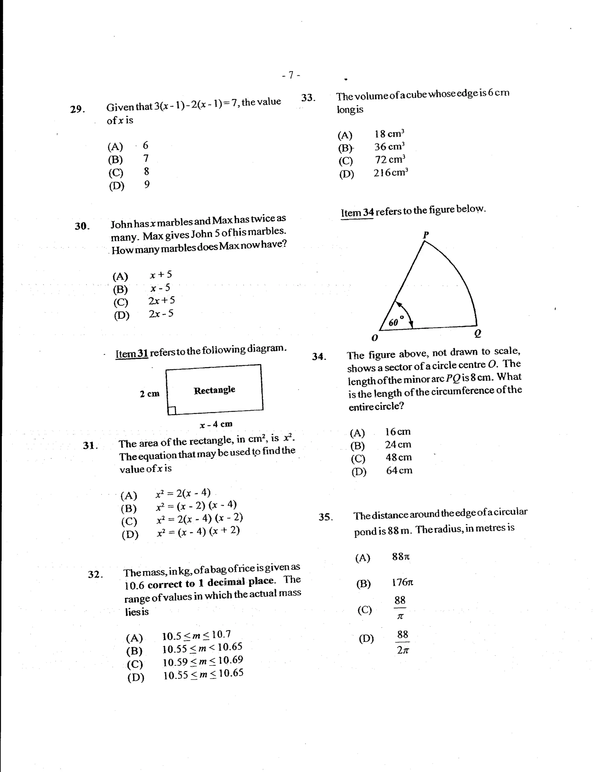-1-
                                                                          33.         The volume of    a   cube whose edge is 6 cm
            Given that   3(-x   -   1) -   2(x - 1): 7' the value
29.                                                                                   longis
            ofx is
                                                                                      (A)        18 cml
            (A)      6                                                                (B)        36cm3
            (B)      7                                                                (C)        72cm1
            (c)      8                                                                (D)        2l6cm3
            (D)      e


                                                                                       Item 34 referstothe figurebelow'
                                         twice as
30-         John hasx marbles and Maxhas
            ;;- Max gives John 5 ofhis marbles'
            ffJ**Y marbles does Max now have?
             (A) x+ 5
             (B) x-5
             (C) bc+s
             (D)         zx-s
                                                                                                o
                                              diagrarn'
              Itern 31 refersto the following                               34.         The figure above, not drawn to scale'
                                                                                        shows-a sectorof acirclecentre O'
                                                                                                                             The
                                                                                        length ofthe minor arc  Pp is 8 cm' What
                     2cn                   Rectangle                                    is tie length ofthe circumference
                                                                                                                            ofthe
                                                                                         entirecircle?
                                             r-4cm
                                       in cm1is. ri'
                                                                                         (A)        16cm
  31.         The areaofthe rectangle'                                                   (B)        24em
                                     used tp find the
              ft " tq""ti""that
                              may be                                                     (C)        48cm
              value ofx is                                                               (D)        64cm

               fA)        x' = 2(x - 4)
               iei        x,:(x_2)g_a)
                                                                                         The distance around the ed ge of acircular
               ici        x.=2(x-(x-z)
                          x':(x-a)(x+2)
                                                                                35.
                                                                                          pond is 88 m- The radius, in metres
                                                                                                                              is
               i"i
                                                                                          (A)        88n
                                            isgiven as
      32.      Themass' inkg, ofabagofrice
               io-o             I decimal Plaee- The                                      (B)        r76N
                      ""...oio
               runge ofvalues in which
                                       the actual mass
                                                                                                     88
               liesis                                                                     (c)
                                                                                                      fi

                (A)        1O-5<m < 10'7                                                   (D)        88

                isi        1o-55 < m<10'65
                           lo-s9 < m<1o'69
                                                                                                      2tr
                icl        1o-55 <m < lo'6s
                ioi
 