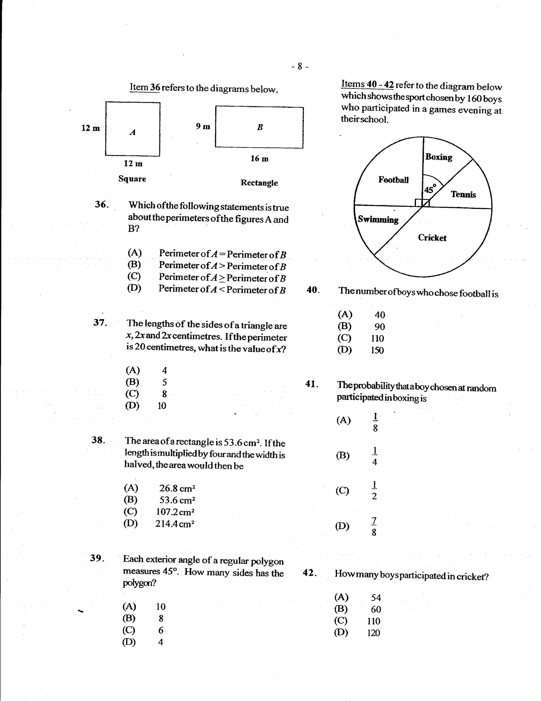 Item 36 refers to the diagrams below-              Items 4A - 42 referto the diagram below
                                                             which shows*re sportchosen by I 6O boys


12m    tt                   9m             B
                                                             who participared in a games evening at
                                                             theirschool-


       L-:-J
         12m
                                         16m

        Square                         Rectangle

  36.     Which ofthe following statements istue
          abouttheperimeters ofthe figures A and
          B?

          (A)      Perimetgr ofl : Perimeter of B
          (B)      Perimeterofl > Perimeter ofB
         (c)       Perimeter ofl > Perimeter of B
         (D)       Perimeter ofr4 < Perimeter   ofB   40.   The numberofboys who chose football is

                                                            (A)      40
 37-     The lengths of the sides of a triangle are         (B)      eo
         x, ?s and ?-xcentimetres- I fthe perimeter         (c)     llo
         is 20 centimetres, what is the value ofr?          (D)     lso
         (A)        4
         (B)        s                                 41.   Theprobabilityfrmaboy chosen a random
         (c)        8                                       particip*dinboxingis
         (D)       l0
                                                            (A)     -L
                                                                    8
 38.     The areaofarectangle is 53.6 cm2. Ifthe
         largfr ismuhiplied by fourand thewidth is          (B)     -L
         halved, theareawould then be                               4

         (A) 26.8cm2                                        (c)     I
         (B) 53.6cm2                                                2
         (C) l07.2crnz
         (D) 2l4Aem,                                        (D)     Z
                                                                    8


 39.    Each ercterior angle of a regular polygon
        measures 45"- How many sides has the          42-   Howmany boysparticipated in cricket?
        polygur?
                                                            (A) s4
        (A)        l0                                       (B) 60
        (B)        I                                        (c) lto
        (c)        6                                        (D) tn
        (D)4
 