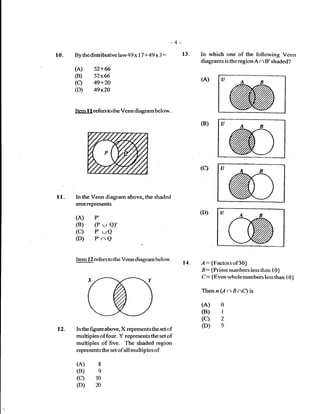 -4-
lo.   By the distributive law 49 x   17 + 49   x3   :         13.   In which one of the following Venn
                                                                    diagrams is the region A n B' shaded?
      (A)     52+ffi
      (B)     52x66
                                                                    (A)          U
      (q      49+24
      (D)     49xZO



      ltem I 1 refers to the Venn diagram below.

                                                                    (B)




                                                                    (c)



l1-   ln the Venn diagram above, the shaded
      area represents
                                                                    (D)
      (A)     P'
      (B)      (P t-, Q)'
      (c) P'uQ
      (D) P'nQ

      Item 12 refers to the Venn diagram below-
                                                              14_   l:       {Factors of30}
                                                                    B    :   {Prime numbers iess ihan I 0}
                                                                    C:       {Even whole numbers lessthan    l0)
                                                                    Thenn (A         nBnQis
                                                                    (A)         o
                                                                    (B)         I
                                                                    (c)         2
                                                                                o
12.                     X repres€nts the set ef
      In the figure above,
                                                                    @)
      multiples offour. Y represents the set of
      multiples of'five- The shaded region
      represents the setof all multiples       of

      (A)       8
      (B) e
      (c) r0
      (D) n
 