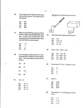 -6-
20-   Tomboughtapenfor$60andsoldittogain                        Item 24 refers to the in formation below.
      20%o on h is costprice- How much money
      didhegain?

      (A)        $12
      (B)        glo
      (c)        vrz
      (D)        $80



27.   Mary invested $200 For 3 years at 5olo per
      annum. John invested $300 at the same              24.   The total cost    of3 pens and   2 boxes is
      rat€- If they both received tlre same
      amount ofmoney in irrteru*f forhow many                  (A) 6ry
      years did John invest his money?                         (B) 5(x+y)
                                                               (C) 3x+)y
      (A)         t%                                           (D) 2x+3y
      (B)         2
      (c)         3
      (D)        l0                                  25.       3a(a+2b)-b(2a-3b1:
                                                               (A)      3d   -ab + 362
      A woman buys a pair of shoes at a sale-                  (B)      3a2 + 4ab+ 3bz
      She pays $6O, saving $15 on the regular
      price. The percentage diseount on the
                                                               (C)      3d + 4ab 3b2-
                                                               (D)      3d + ga6 -362
      shoes is

      (A)                                            zo-       Given thata * b :Zo-ln,then 2 * (-3)     :
      (B)        25                                            (A-)     13
                                                               (B)      3
      (c)        331
                      3
                                                               (c)      -s

      (D)
                                                               (D)      :7
                 80


                                                     27.       2(a2b)t:
23. -2(x-4)
                                                               (A)      2db3
      (A) -2x-8                                                (B)      2db3
      (B) -2x-4                                                (C)      6a'b
      (C) -2x+4                                                (D)      8a6F
      (D) -?r+8
                                                     28.       Given that 2x * 3 > 9, the range ofvalues
                                                               ofx is

                                                               (A) x> 3
                                                               (B) x> 3
                                                               (C) x> 6
                                                               (D) x> 6
 