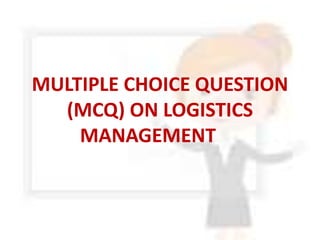 MULTIPLE CHOICE QUESTION
(MCQ) ON LOGISTICS
MANAGEMENT
 