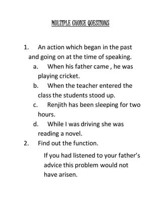 MULTIPLE CHOICE QUESTIONS 
1. An action which began in the past 
and going on at the time of speaking. 
a. When his father came , he was 
playing cricket. 
b. When the teacher entered the 
class the students stood up. 
c. Renjith has been sleeping for two 
hours. 
d. While I was driving she was 
reading a novel. 
2. Find out the function. 
If you had listened to your father’s 
advice this problem would not 
have arisen. 
 
