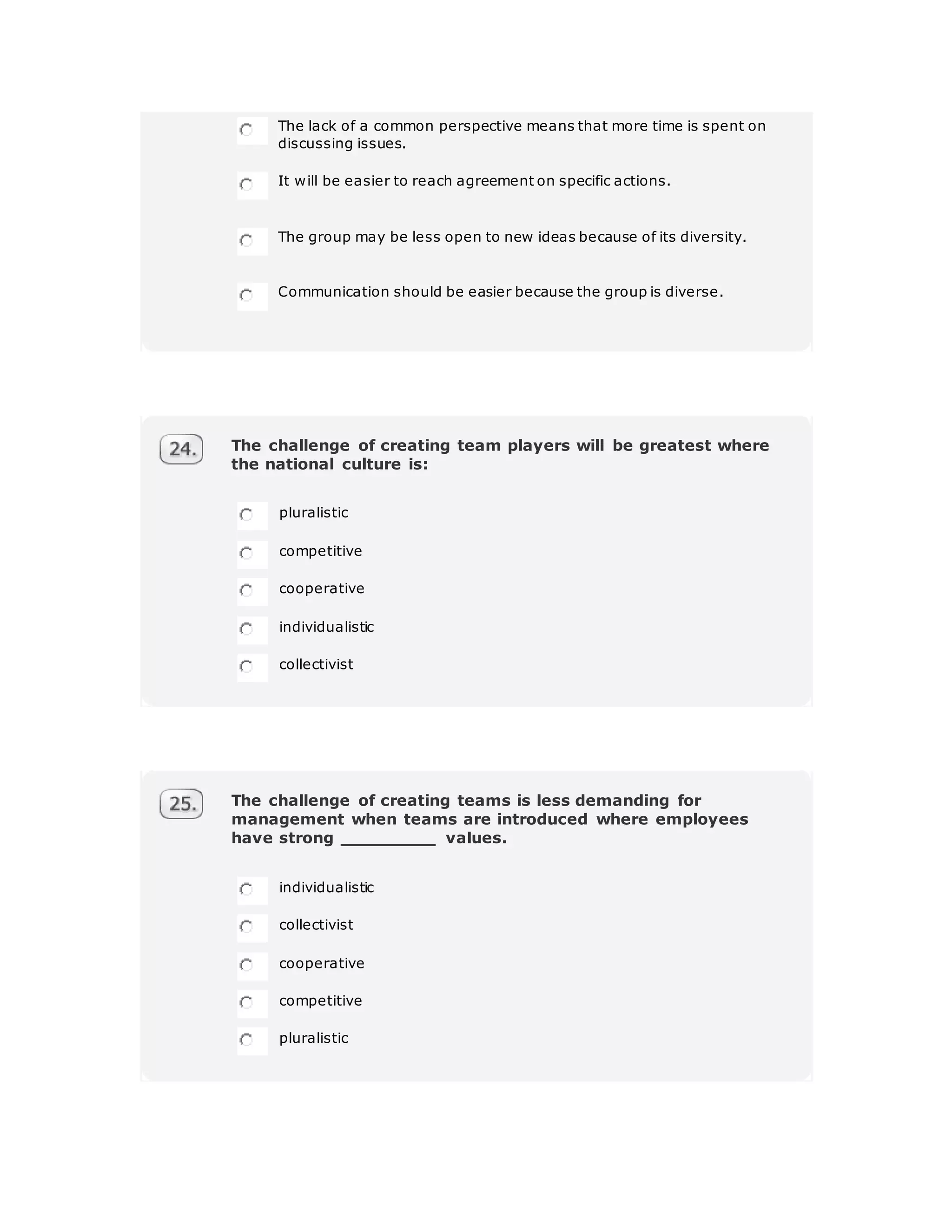 The lack of a common perspective means that more time is spent on
discussing issues.
It will be easier to reach agreement on specific actions.
The group may be less open to new ideas because of its diversity.
Communication should be easier because the group is diverse.
The challenge of creating team players will be greatest where
the national culture is:
pluralistic
competitive
cooperative
individualistic
collectivist
The challenge of creating teams is less demanding for
management when teams are introduced where employees
have strong _________ values.
individualistic
collectivist
cooperative
competitive
pluralistic
 