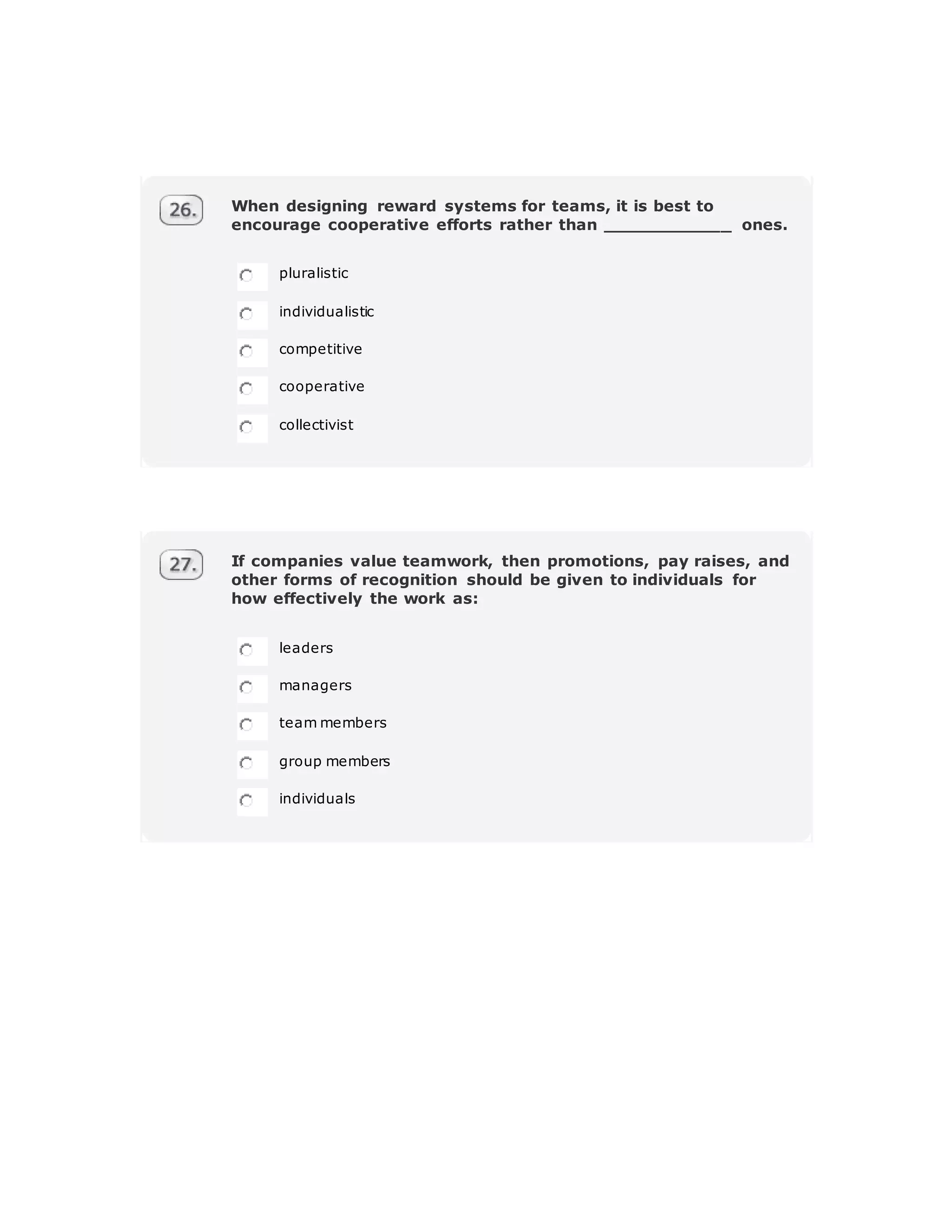 When designing reward systems for teams, it is best to
encourage cooperative efforts rather than ____________ ones.
pluralistic
individualistic
competitive
cooperative
collectivist
If companies value teamwork, then promotions, pay raises, and
other forms of recognition should be given to individuals for
how effectively the work as:
leaders
managers
team members
group members
individuals
 