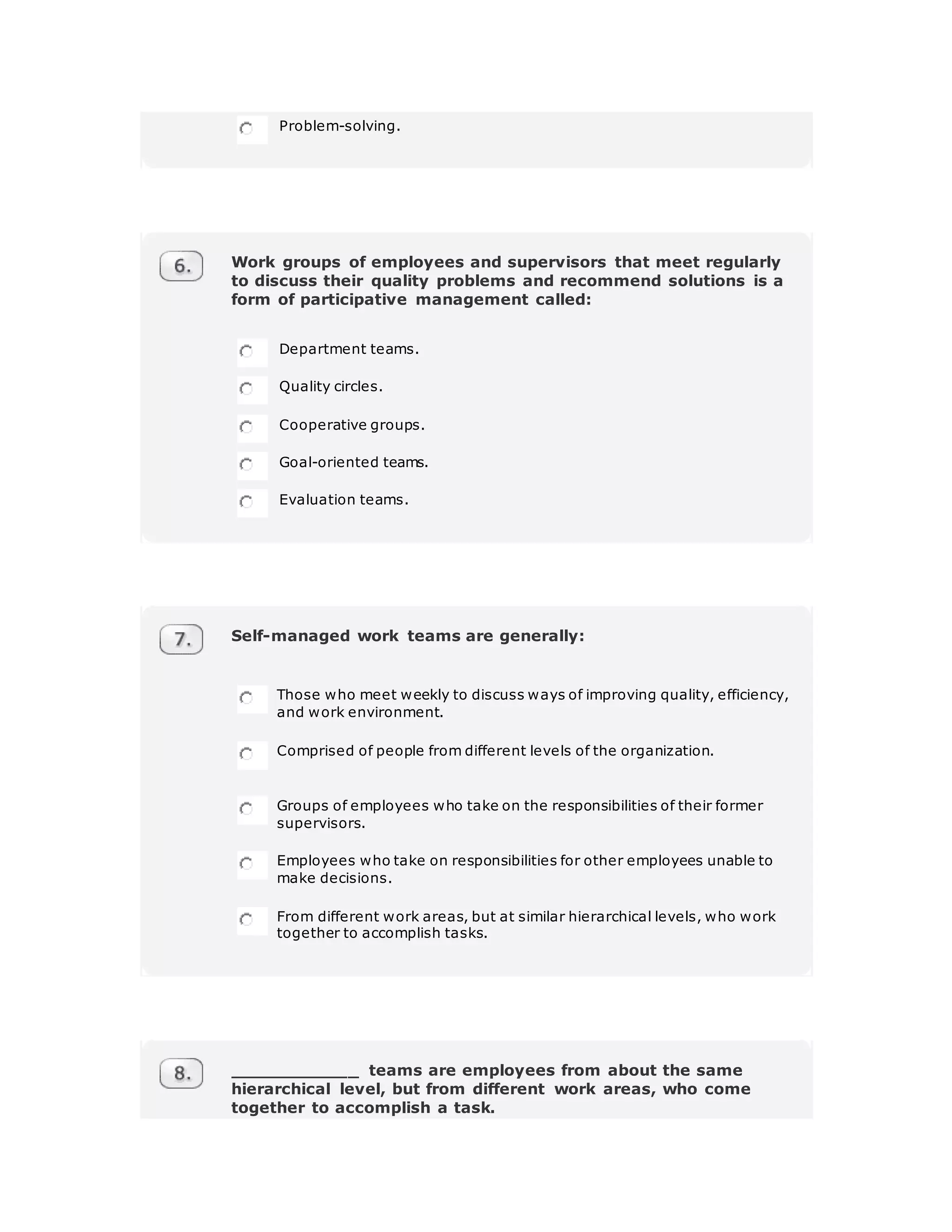 Problem-solving.
Work groups of employees and supervisors that meet regularly
to discuss their quality problems and recommend solutions is a
form of participative management called:
Department teams.
Quality circles.
Cooperative groups.
Goal-oriented teams.
Evaluation teams.
Self-managed work teams are generally:
Those who meet weekly to discuss ways of improving quality, efficiency,
and work environment.
Comprised of people from different levels of the organization.
Groups of employees who take on the responsibilities of their former
supervisors.
Employees who take on responsibilities for other employees unable to
make decisions.
From different work areas, but at similar hierarchical levels, who work
together to accomplish tasks.
____________ teams are employees from about the same
hierarchical level, but from different work areas, who come
together to accomplish a task.
 