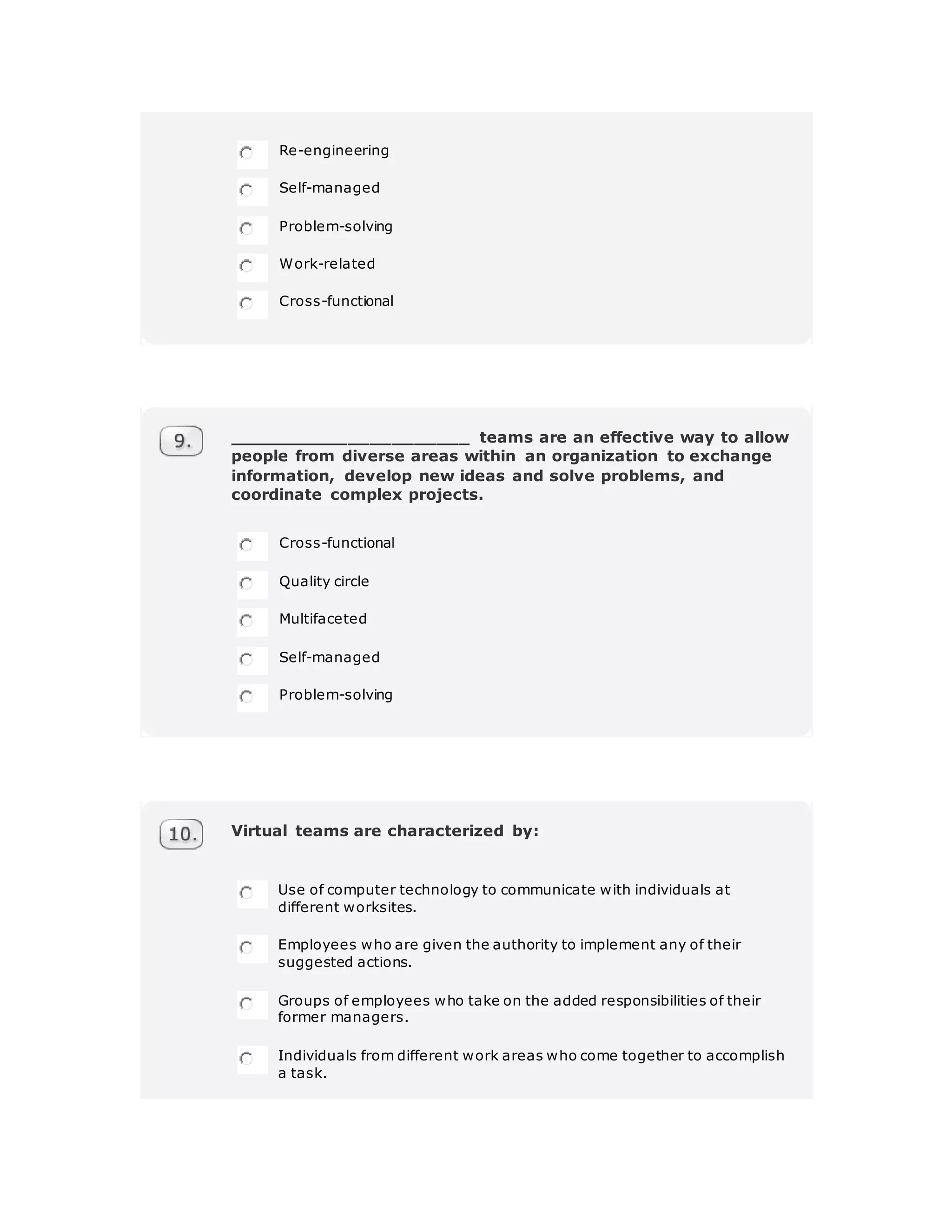Re-engineering
Self-managed
Problem-solving
Work-related
Cross-functional
______________________ teams are an effective way to allow
people from diverse areas within an organization to exchange
information, develop new ideas and solve problems, and
coordinate complex projects.
Cross-functional
Quality circle
Multifaceted
Self-managed
Problem-solving
Virtual teams are characterized by:
Use of computer technology to communicate with individuals at
different worksites.
Employees who are given the authority to implement any of their
suggested actions.
Groups of employees who take on the added responsibilities of their
former managers.
Individuals from different work areas who come together to accomplish
a task.
 