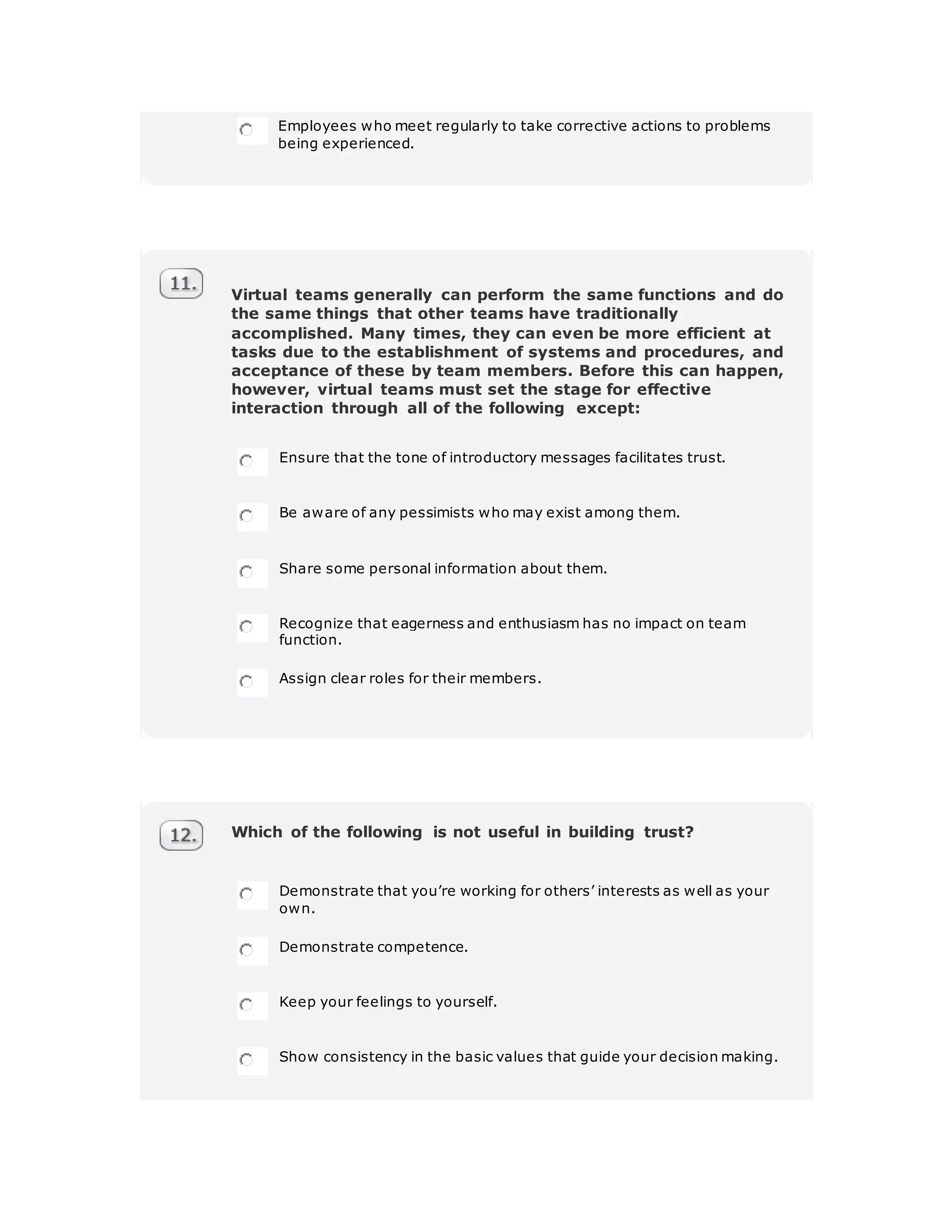 Employees who meet regularly to take corrective actions to problems
being experienced.
Virtual teams generally can perform the same functions and do
the same things that other teams have traditionally
accomplished. Many times, they can even be more efficient at
tasks due to the establishment of systems and procedures, and
acceptance of these by team members. Before this can happen,
however, virtual teams must set the stage for effective
interaction through all of the following except:
Ensure that the tone of introductory messages facilitates trust.
Be aware of any pessimists who may exist among them.
Share some personal information about them.
Recognize that eagerness and enthusiasm has no impact on team
function.
Assign clear roles for their members.
Which of the following is not useful in building trust?
Demonstrate that you’re working for others’ interests as well as your
own.
Demonstrate competence.
Keep your feelings to yourself.
Show consistency in the basic values that guide your decision making.
 