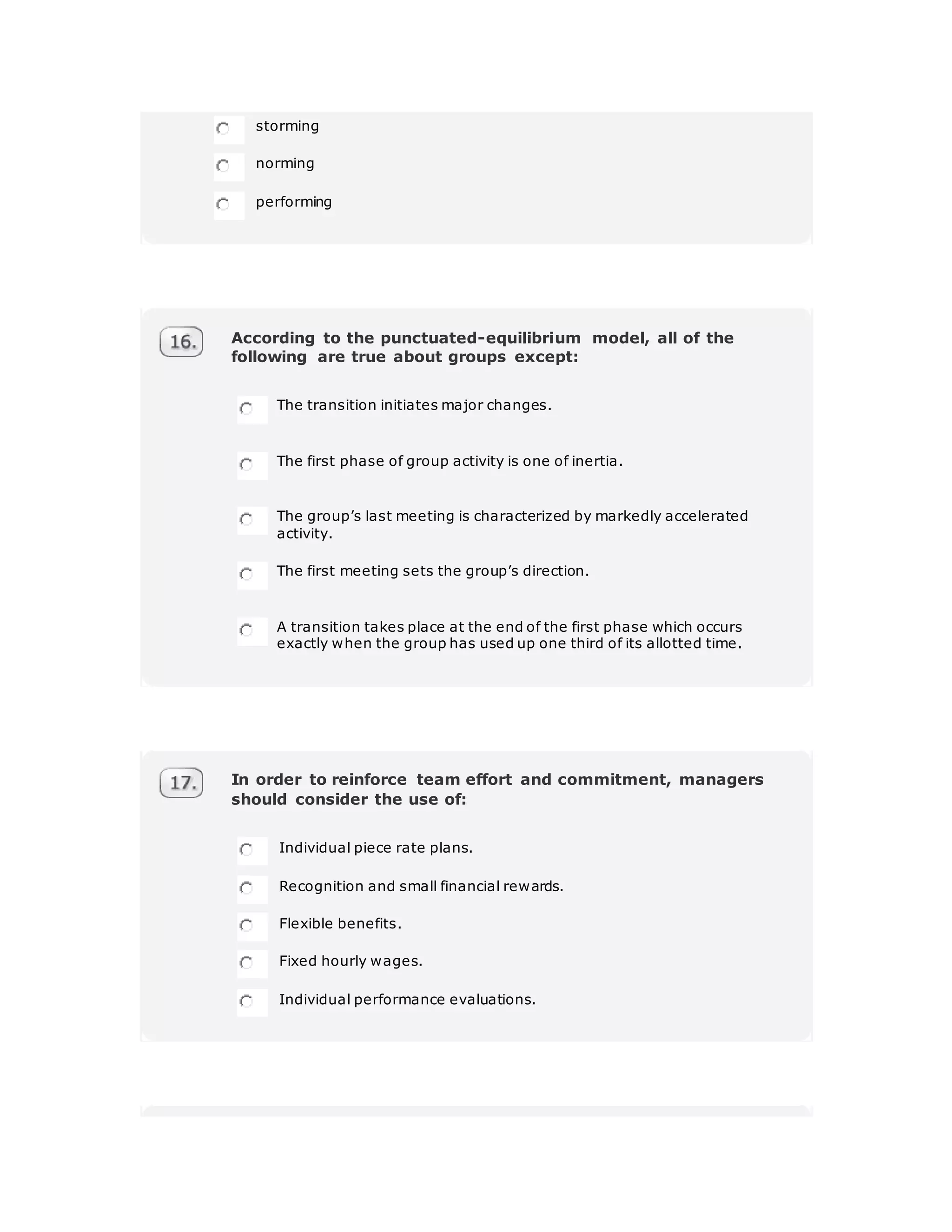storming
norming
performing
According to the punctuated-equilibrium model, all of the
following are true about groups except:
The transition initiates major changes.
The first phase of group activity is one of inertia.
The group’s last meeting is characterized by markedly accelerated
activity.
The first meeting sets the group’s direction.
A transition takes place at the end of the first phase which occurs
exactly when the group has used up one third of its allotted time.
In order to reinforce team effort and commitment, managers
should consider the use of:
Individual piece rate plans.
Recognition and small financial rewards.
Flexible benefits.
Fixed hourly wages.
Individual performance evaluations.
 