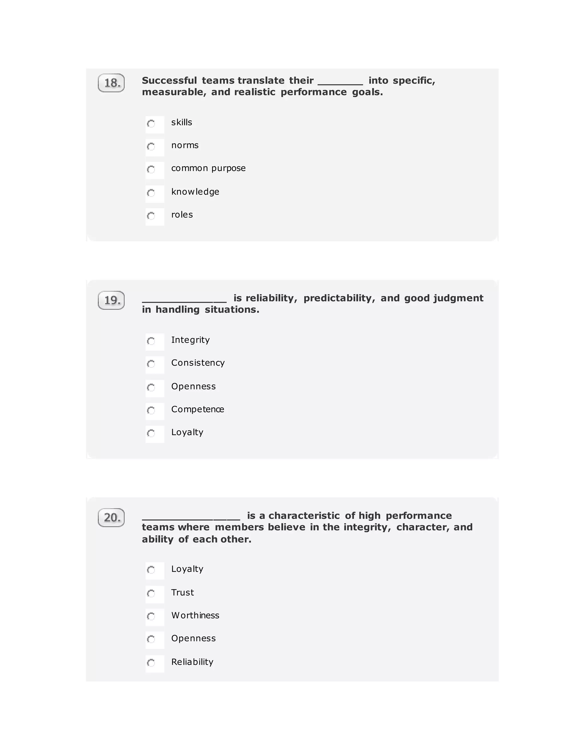 Successful teams translate their _______ into specific,
measurable, and realistic performance goals.
skills
norms
common purpose
knowledge
roles
_____________ is reliability, predictability, and good judgment
in handling situations.
Integrity
Consistency
Openness
Competence
Loyalty
_______________ is a characteristic of high performance
teams where members believe in the integrity, character, and
ability of each other.
Loyalty
Trust
Worthiness
Openness
Reliability
 