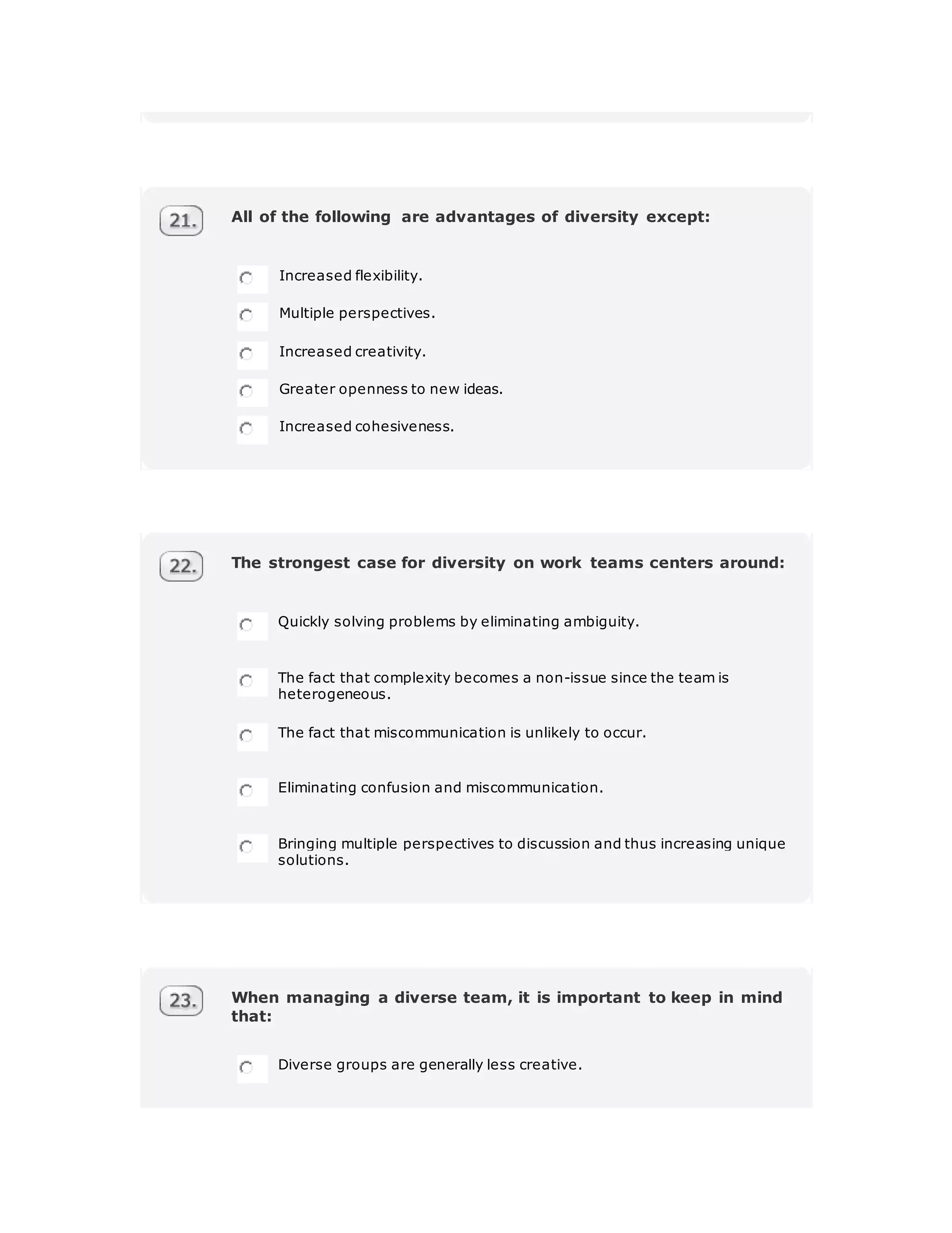 All of the following are advantages of diversity except:
Increased flexibility.
Multiple perspectives.
Increased creativity.
Greater openness to new ideas.
Increased cohesiveness.
The strongest case for diversity on work teams centers around:
Quickly solving problems by eliminating ambiguity.
The fact that complexity becomes a non-issue since the team is
heterogeneous.
The fact that miscommunication is unlikely to occur.
Eliminating confusion and miscommunication.
Bringing multiple perspectives to discussion and thus increasing unique
solutions.
When managing a diverse team, it is important to keep in mind
that:
Diverse groups are generally less creative.
 