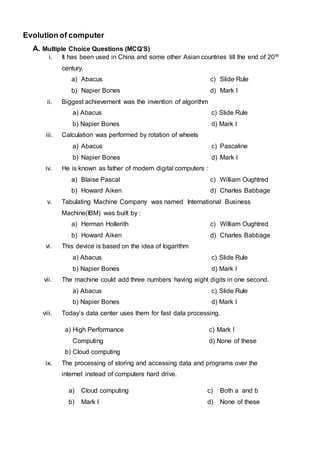 Evolution of computer
A. Multiple Choice Questions (MCQ’S)
i. It has been used in China and some other Asian countries till the end of 20th
century.
a) Abacus
b) Napier Bones
c) Slide Rule
d) Mark I
ii. Biggest achievement was the invention of algorithm
a) Abacus
b) Napier Bones
c) Slide Rule
d) Mark I
iii. Calculation was performed by rotation of wheels
a) Abacus
b) Napier Bones
c) Pascaline
d) Mark I
iv. He is known as father of modern digital computers :
a) Blaise Pascal
b) Howard Aiken
c) William Oughtred
d) Charles Babbage
v. Tabulating Machine Company was named International Business
Machine(IBM) was built by :
a) Herman Hollerith
b) Howard Aiken
c) William Oughtred
d) Charles Babbage
vi. This device is based on the idea of logarithm
a) Abacus
b) Napier Bones
c) Slide Rule
d) Mark I
vii. The machine could add three numbers having eight digits in one second.
a) Abacus
b) Napier Bones
c) Slide Rule
d) Mark I
viii. Today’s data center uses them for fast data processing.
a) High Performance
Computing
b) Cloud computing
c) Mark I
d) None of these
ix. The processing of storing and accessing data and programs over the
internet instead of computers hard drive.
a) Cloud computing
b) Mark I
c) Both a and b
d) None of these
 