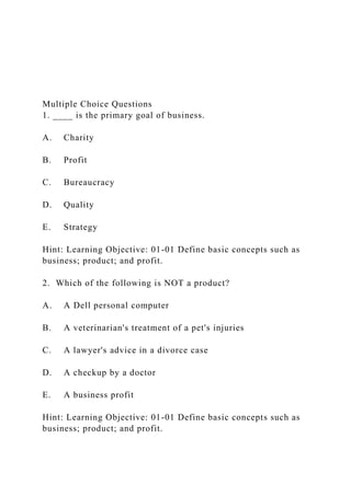 Multiple Choice Questions
1. ____ is the primary goal of business.
A. Charity
B. Profit
C. Bureaucracy
D. Quality
E. Strategy
Hint: Learning Objective: 01-01 Define basic concepts such as
business; product; and profit.
2. Which of the following is NOT a product?
A. A Dell personal computer
B. A veterinarian's treatment of a pet's injuries
C. A lawyer's advice in a divorce case
D. A checkup by a doctor
E. A business profit
Hint: Learning Objective: 01-01 Define basic concepts such as
business; product; and profit.
 