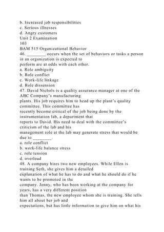 b. Increased job responsibilities
c. Serious illnesses
d. Angry customers
Unit 2 Examination
103
BAM 515 Organizational Behavior
46. ________ occurs when the set of behaviors or tasks a person
in an organization is expected to
perform are at odds with each other.
a. Role ambiguity
b. Role conflict
c. Work-life linkage
d. Role dissension
47. David Nichols is a quality assurance manager at one of the
ABC Company’s manufacturing
plants. His job requires him to head up the plant’s quality
committee. This committee has
recently become critical of the job being done by the
instrumentation lab, a department that
reports to David. His need to deal with the committee’s
criticism of the lab and his
management role at the lab may generate stress that would be
due to ________.
a. role conflict
b. work-life balance stress
c. role tension
d. overload
48. A company hires two new employees. While Ellen is
training Seth, she gives him a detailed
explanation of what he has to do and what he should do if he
wants to be promoted in the
company. Jenny, who has been working at the company for
years, has a very different position
than Thomas, the new employee whom she is training. She tells
him all about her job and
expectations, but has little information to give him on what his
 