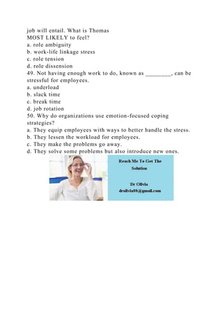 job will entail. What is Thomas
MOST LIKELY to feel?
a. role ambiguity
b. work-life linkage stress
c. role tension
d. role dissension
49. Not having enough work to do, known as ________, can be
stressful for employees.
a. underload
b. slack time
c. break time
d. job rotation
50. Why do organizations use emotion-focused coping
strategies?
a. They equip employees with ways to better handle the stress.
b. They lessen the workload for employees.
c. They make the problems go away.
d. They solve some problems but also introduce new ones.
 