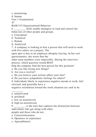 c. monitoring
d. human
Unit 1 Examination
47
BAM 515 Organizational Behavior
6. ________ skills enable managers to lead and control the
behaviors of other people and groups.
a. Conceptual
b. Technical
c. Human
d. Analytical
7. A company is looking to hire a person that will need to work
with five others on a project. The
open spot is due to an employee abruptly leaving. In her exit
questionnaire, she wrote that the
other team members were impossible. During the interview
process, which question would BEST
help the company find the best person for this position?
a. Do you like trying new things?
b. Are you a worrier?
c. Do you believe your actions affect your fate?
d. Do you have sympathetic feelings for others?
8. Individuals likely to experience negative moods at work, feel
stressed, and generally have a
negative orientation toward the work situation are said to be
________.
a. unmotivated
b. pixilated
c. low on neuroticism
d. high on neuroticism
9. ________ is the trait that captures the distinction between
individuals who get along with other
people and those who do not.
a. Conscientiousness
b. Openness to experience
c. Agreeableness
 