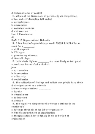 d. External locus of control
10. Which of the dimensions of personality do competence,
order, and self-discipline fall under?
a. agreeableness
b. neuroticism
c. conscientiousness
d. extraversion
Unit 1 Examination
48
BAM 515 Organizational Behavior
11. A low level of agreeableness would MOST LIKELY be an
asset for a ________.
a. drill sergeant
b. FBI agent
c. prosecuting attorney
d. football player
12. Individuals high on ________ are more likely to feel good
at work and be satisfied with their
jobs.
a. extraversion
b. introversion
c. affectivity
d. socialization
13. The collection of feelings and beliefs that people have about
their organization as a whole is
known as organizational ________.
a. loyalty
b. commitment
c. satisfaction
d. attitude
14. The cognitive component of a worker’s attitude is the
employee’s ________.
a. feelings about his or her job or organization
b. beliefs about the job or organization
c. thoughts about how to behave in his or her job or
organization
 