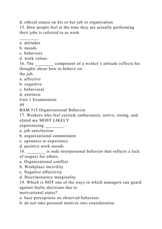 d. ethical stance on his or her job or organization
15. How people feel at the time they are actually performing
their jobs is referred to as work
________.
a. attitudes
b. moods
c. behaviors
d. work values
16. The ________ component of a worker’s attitude reflects his
thoughts about how to behave on
the job.
a. affective
b. cognitive
c. behavioral
d. extrinsic
Unit 1 Examination
49
BAM 515 Organizational Behavior
17. Workers who feel excited, enthusiastic, active, strong, and
elated are MOST LIKELY
experiencing ________.
a. job satisfaction
b. organizational commitment
c. openness to experience
d. positive work moods
18. ________ is rude interpersonal behavior that reflects a lack
of respect for others.
a. Organizational conflict
b. Workplace incivility
c. Negative affectivity
d. Discriminatory marginality
19. Which is NOT one of the ways in which managers can guard
against faulty decisions due to
motivational states?
a. base perceptions on observed behaviors
b. do not take personal motives into consideration
 