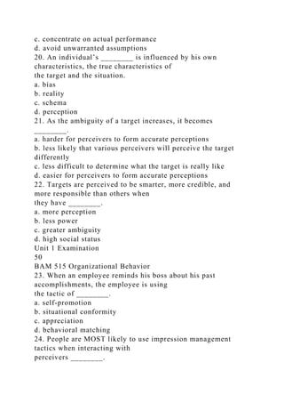 c. concentrate on actual performance
d. avoid unwarranted assumptions
20. An individual’s ________ is influenced by his own
characteristics, the true characteristics of
the target and the situation.
a. bias
b. reality
c. schema
d. perception
21. As the ambiguity of a target increases, it becomes
________.
a. harder for perceivers to form accurate perceptions
b. less likely that various perceivers will perceive the target
differently
c. less difficult to determine what the target is really like
d. easier for perceivers to form accurate perceptions
22. Targets are perceived to be smarter, more credible, and
more responsible than others when
they have ________.
a. more perception
b. less power
c. greater ambiguity
d. high social status
Unit 1 Examination
50
BAM 515 Organizational Behavior
23. When an employee reminds his boss about his past
accomplishments, the employee is using
the tactic of ________.
a. self-promotion
b. situational conformity
c. appreciation
d. behavioral matching
24. People are MOST likely to use impression management
tactics when interacting with
perceivers ________.
 