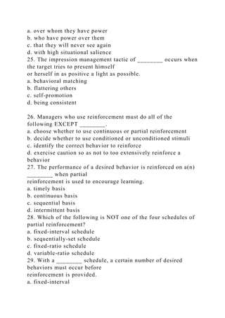 a. over whom they have power
b. who have power over them
c. that they will never see again
d. with high situational salience
25. The impression management tactic of ________ occurs when
the target tries to present himself
or herself in as positive a light as possible.
a. behavioral matching
b. flattering others
c. self-promotion
d. being consistent
26. Managers who use reinforcement must do all of the
following EXCEPT ________.
a. choose whether to use continuous or partial reinforcement
b. decide whether to use conditioned or unconditioned stimuli
c. identify the correct behavior to reinforce
d. exercise caution so as not to too extensively reinforce a
behavior
27. The performance of a desired behavior is reinforced on a(n)
________ when partial
reinforcement is used to encourage learning.
a. timely basis
b. continuous basis
c. sequential basis
d. intermittent basis
28. Which of the following is NOT one of the four schedules of
partial reinforcement?
a. fixed-interval schedule
b. sequentially-set schedule
c. fixed-ratio schedule
d. variable-ratio schedule
29. With a ________ schedule, a certain number of desired
behaviors must occur before
reinforcement is provided.
a. fixed-interval
 