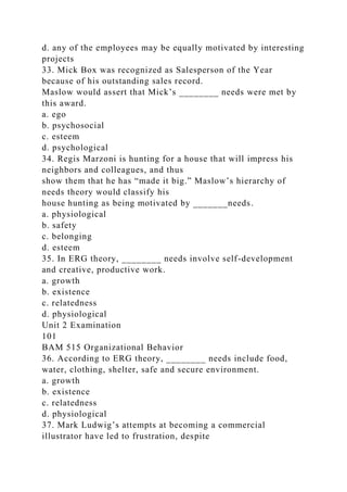 d. any of the employees may be equally motivated by interesting
projects
33. Mick Box was recognized as Salesperson of the Year
because of his outstanding sales record.
Maslow would assert that Mick’s ________ needs were met by
this award.
a. ego
b. psychosocial
c. esteem
d. psychological
34. Regis Marzoni is hunting for a house that will impress his
neighbors and colleagues, and thus
show them that he has “made it big.” Maslow’s hierarchy of
needs theory would classify his
house hunting as being motivated by _______needs.
a. physiological
b. safety
c. belonging
d. esteem
35. In ERG theory, ________ needs involve self-development
and creative, productive work.
a. growth
b. existence
c. relatedness
d. physiological
Unit 2 Examination
101
BAM 515 Organizational Behavior
36. According to ERG theory, ________ needs include food,
water, clothing, shelter, safe and secure environment.
a. growth
b. existence
c. relatedness
d. physiological
37. Mark Ludwig’s attempts at becoming a commercial
illustrator have led to frustration, despite
 
