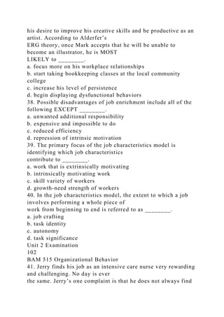 his desire to improve his creative skills and be productive as an
artist. According to Alderfer’s
ERG theory, once Mark accepts that he will be unable to
become an illustrator, he is MOST
LIKELY to ________.
a. focus more on his workplace relationships
b. start taking bookkeeping classes at the local community
college
c. increase his level of persistence
d. begin displaying dysfunctional behaviors
38. Possible disadvantages of job enrichment include all of the
following EXCEPT ________.
a. unwanted additional responsibility
b. expensive and impossible to do
c. reduced efficiency
d. repression of intrinsic motivation
39. The primary focus of the job characteristics model is
identifying which job characteristics
contribute to ________.
a. work that is extrinsically motivating
b. intrinsically motivating work
c. skill variety of workers
d. growth-need strength of workers
40. In the job characteristics model, the extent to which a job
involves performing a whole piece of
work from beginning to end is referred to as ________.
a. job crafting
b. task identity
c. autonomy
d. task significance
Unit 2 Examination
102
BAM 515 Organizational Behavior
41. Jerry finds his job as an intensive care nurse very rewarding
and challenging. No day is ever
the same. Jerry’s one complaint is that he does not always find
 