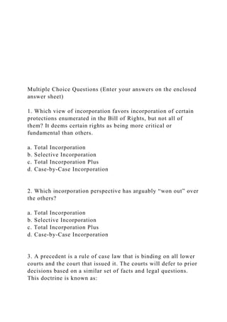 Multiple Choice Questions (Enter your answers on the enclosed
answer sheet)
1. Which view of incorporation favors incorporation of certain
protections enumerated in the Bill of Rights, but not all of
them? It deems certain rights as being more critical or
fundamental than others.
a. Total Incorporation
b. Selective Incorporation
c. Total Incorporation Plus
d. Case-by-Case Incorporation
2. Which incorporation perspective has arguably “won out” over
the others?
a. Total Incorporation
b. Selective Incorporation
c. Total Incorporation Plus
d. Case-by-Case Incorporation
3. A precedent is a rule of case law that is binding on all lower
courts and the court that issued it. The courts will defer to prior
decisions based on a similar set of facts and legal questions.
This doctrine is known as:
 