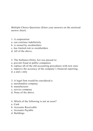 Multiple Choice Questions (Enter your answers on the enclosed
answer sheet)
1. A corporation:
a. can continue indefinitely
b. is owned by stockholders
c. has limited risk to stockholders
d. All of the above.
2. The Sarbanes-Oxley Act was passed to:
a. prevent fraud at public companies
b. replace all of the old accounting procedures with new ones
c. improve the accuracy of the company’s financial reporting
d. a and c only
3. A legal firm would be considered a:
a. merchandise company
b. manufacturer
c. service company
d. None of the above.
4. Which of the following is not an asset?
a. Cash
b. Accounts Receivable
c. Accounts Payable
d. Buildings
 