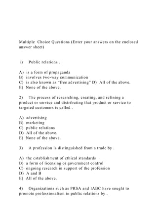 Multiple Choice Questions (Enter your answers on the enclosed
answer sheet)
1) Public relations .
A) is a form of propaganda
B) involves two-way communication
C) is also known as “free advertising” D) All of the above.
E) None of the above.
2) The process of researching, creating, and refining a
product or service and distributing that product or service to
targeted customers is called .
A) advertising
B) marketing
C) public relations
D) All of the above.
E) None of the above.
3) A profession is distinguished from a trade by .
A) the establishment of ethical standards
B) a form of licensing or government control
C) ongoing research in support of the profession
D) A and B
E) All of the above.
4) Organizations such as PRSA and IABC have sought to
promote professionalism in public relations by .
 