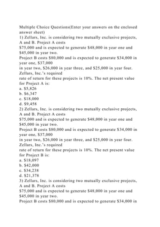Multiple Choice Questions(Enter your answers on the enclosed
answer sheet)
1) Zellars, Inc. is considering two mutually exclusive projects,
A and B. Project A costs
$75,000 and is expected to generate $48,000 in year one and
$45,000 in year two.
Project B costs $80,000 and is expected to generate $34,000 in
year one, $37,000
in year two, $26,000 in year three, and $25,000 in year four.
Zellars, Inc.’s required
rate of return for these projects is 10%. The net present value
for Project A is:
a. $5,826
b. $6,347
c. $18,000
d. $9,458
2) Zellars, Inc. is considering two mutually exclusive projects,
A and B. Project A costs
$75,000 and is expected to generate $48,000 in year one and
$45,000 in year two.
Project B costs $80,000 and is expected to generate $34,000 in
year one, $37,000
in year two, $26,000 in year three, and $25,000 in year four.
Zellars, Inc.’s required
rate of return for these projects is 10%. The net present value
for Project B is:
a. $18,097
b. $42,000
c. $34,238
d. $21,378
3) Zellars, Inc. is considering two mutually exclusive projects,
A and B. Project A costs
$75,000 and is expected to generate $48,000 in year one and
$45,000 in year two.
Project B costs $80,000 and is expected to generate $34,000 in
 