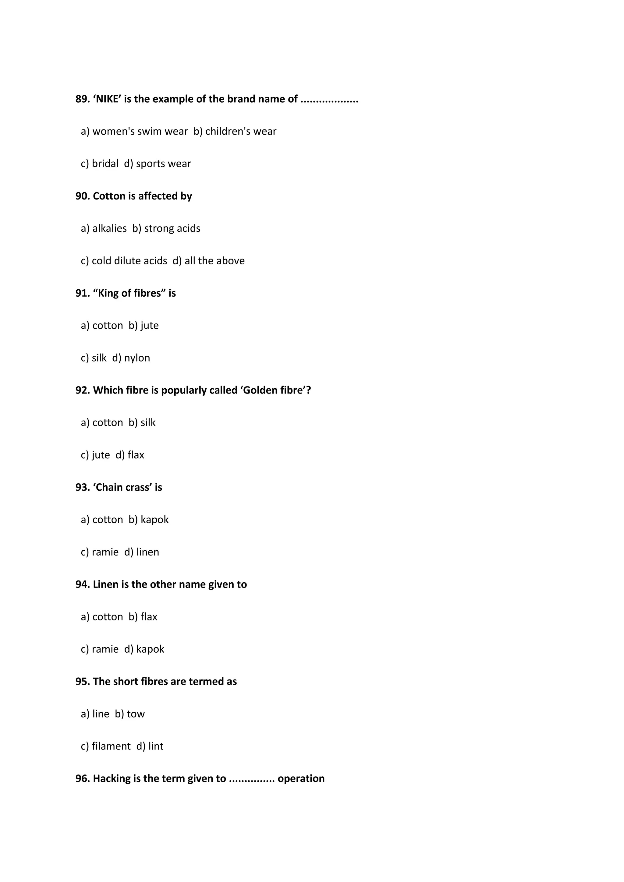 89. ‘NIKE’ is the example of the brand name of ...................
a) women's swim wear b) children's wear
c) bridal d) sports wear
90. Cotton is affected by
a) alkalies b) strong acids
c) cold dilute acids d) all the above
91. “King of fibres” is
a) cotton b) jute
c) silk d) nylon
92. Which fibre is popularly called ‘Golden fibre’?
a) cotton b) silk
c) jute d) flax
93. ‘Chain crass’ is
a) cotton b) kapok
c) ramie d) linen
94. Linen is the other name given to
a) cotton b) flax
c) ramie d) kapok
95. The short fibres are termed as
a) line b) tow
c) filament d) lint
96. Hacking is the term given to ............... operation
 