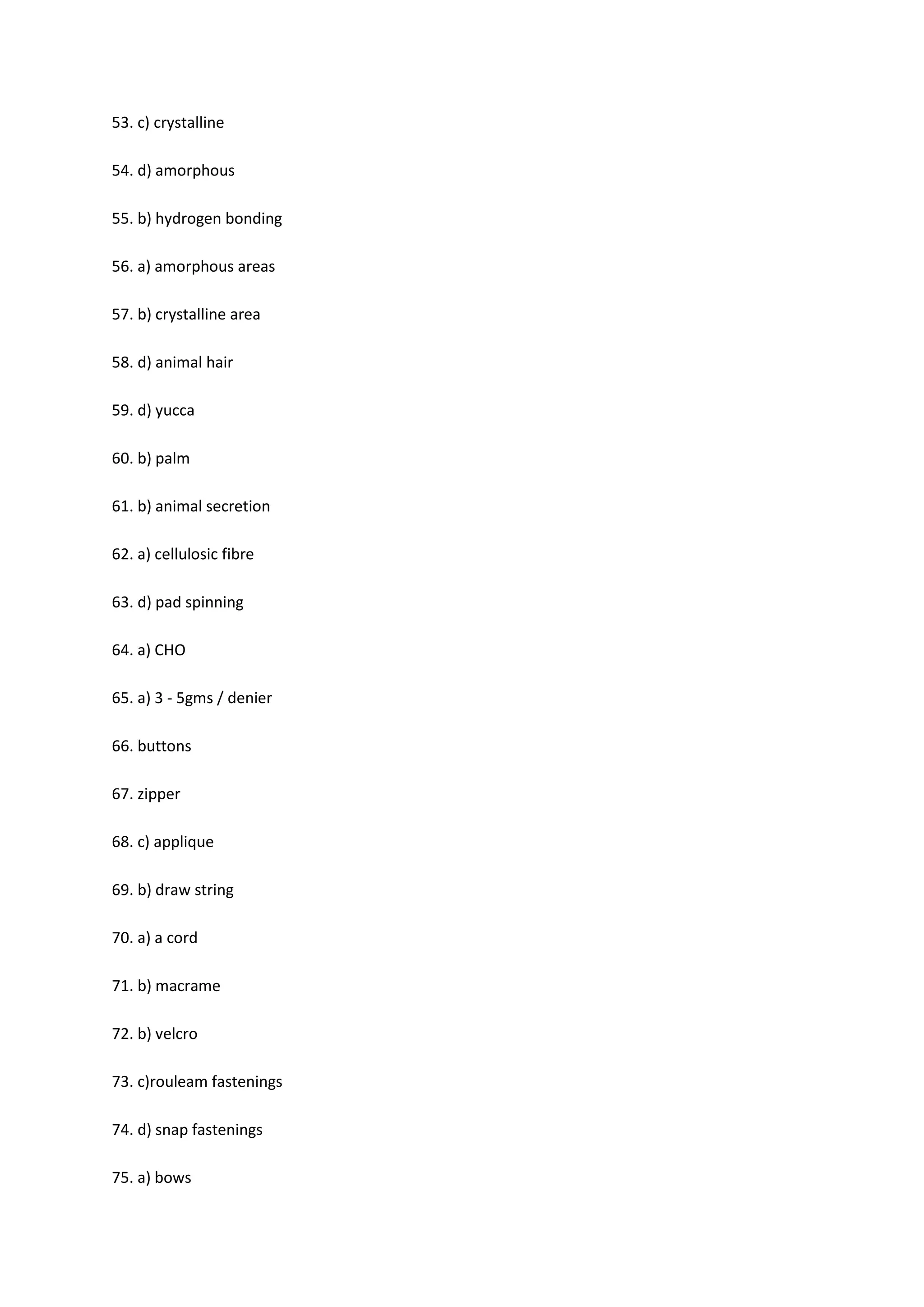 53. c) crystalline
54. d) amorphous
55. b) hydrogen bonding
56. a) amorphous areas
57. b) crystalline area
58. d) animal hair
59. d) yucca
60. b) palm
61. b) animal secretion
62. a) cellulosic fibre
63. d) pad spinning
64. a) CHO
65. a) 3 - 5gms / denier
66. buttons
67. zipper
68. c) applique
69. b) draw string
70. a) a cord
71. b) macrame
72. b) velcro
73. c)rouleam fastenings
74. d) snap fastenings
75. a) bows
 