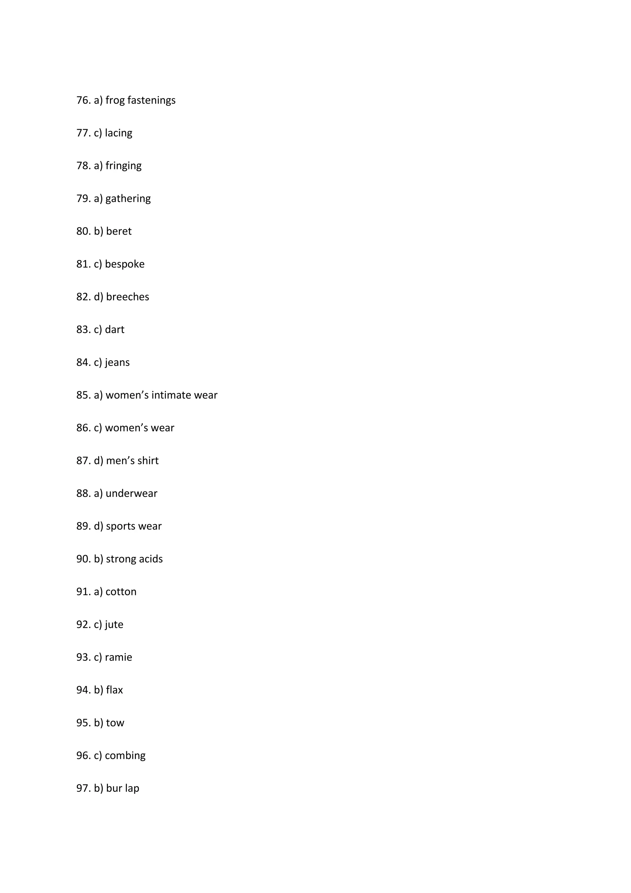 76. a) frog fastenings
77. c) lacing
78. a) fringing
79. a) gathering
80. b) beret
81. c) bespoke
82. d) breeches
83. c) dart
84. c) jeans
85. a) women’s intimate wear
86. c) women’s wear
87. d) men’s shirt
88. a) underwear
89. d) sports wear
90. b) strong acids
91. a) cotton
92. c) jute
93. c) ramie
94. b) flax
95. b) tow
96. c) combing
97. b) bur lap
 