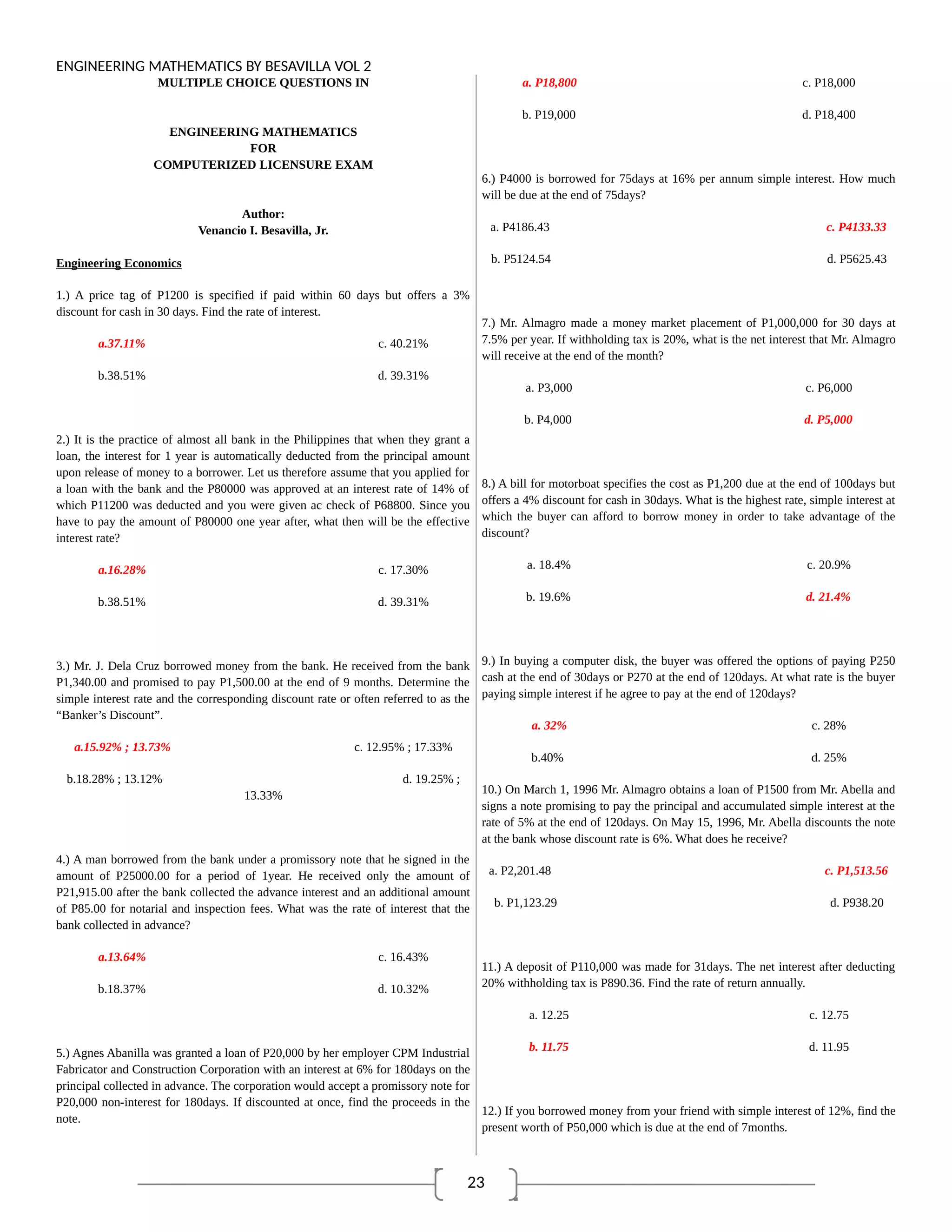 23
ENGINEERING MATHEMATICS BY BESAVILLA VOL 2
MULTIPLE CHOICE QUESTIONS IN
ENGINEERING MATHEMATICS
FOR
COMPUTERIZED LICENSURE EXAM
Author:
Venancio I. Besavilla, Jr.
Engineering Economics
1.) A price tag of P1200 is specified if paid within 60 days but offers a 3%
discount for cash in 30 days. Find the rate of interest.
a.37.11% c. 40.21%
b.38.51% d. 39.31%
2.) It is the practice of almost all bank in the Philippines that when they grant a
loan, the interest for 1 year is automatically deducted from the principal amount
upon release of money to a borrower. Let us therefore assume that you applied for
a loan with the bank and the P80000 was approved at an interest rate of 14% of
which P11200 was deducted and you were given ac check of P68800. Since you
have to pay the amount of P80000 one year after, what then will be the effective
interest rate?
a.16.28% c. 17.30%
b.38.51% d. 39.31%
3.) Mr. J. Dela Cruz borrowed money from the bank. He received from the bank
P1,340.00 and promised to pay P1,500.00 at the end of 9 months. Determine the
simple interest rate and the corresponding discount rate or often referred to as the
“Banker’s Discount”.
a.15.92% ; 13.73% c. 12.95% ; 17.33%
b.18.28% ; 13.12% d. 19.25% ;
13.33%
4.) A man borrowed from the bank under a promissory note that he signed in the
amount of P25000.00 for a period of 1year. He received only the amount of
P21,915.00 after the bank collected the advance interest and an additional amount
of P85.00 for notarial and inspection fees. What was the rate of interest that the
bank collected in advance?
a.13.64% c. 16.43%
b.18.37% d. 10.32%
5.) Agnes Abanilla was granted a loan of P20,000 by her employer CPM Industrial
Fabricator and Construction Corporation with an interest at 6% for 180days on the
principal collected in advance. The corporation would accept a promissory note for
P20,000 non-interest for 180days. If discounted at once, find the proceeds in the
note.
a. P18,800 c. P18,000
b. P19,000 d. P18,400
6.) P4000 is borrowed for 75days at 16% per annum simple interest. How much
will be due at the end of 75days?
a. P4186.43 c. P4133.33
b. P5124.54 d. P5625.43
7.) Mr. Almagro made a money market placement of P1,000,000 for 30 days at
7.5% per year. If withholding tax is 20%, what is the net interest that Mr. Almagro
will receive at the end of the month?
a. P3,000 c. P6,000
b. P4,000 d. P5,000
8.) A bill for motorboat specifies the cost as P1,200 due at the end of 100days but
offers a 4% discount for cash in 30days. What is the highest rate, simple interest at
which the buyer can afford to borrow money in order to take advantage of the
discount?
a. 18.4% c. 20.9%
b. 19.6% d. 21.4%
9.) In buying a computer disk, the buyer was offered the options of paying P250
cash at the end of 30days or P270 at the end of 120days. At what rate is the buyer
paying simple interest if he agree to pay at the end of 120days?
a. 32% c. 28%
b.40% d. 25%
10.) On March 1, 1996 Mr. Almagro obtains a loan of P1500 from Mr. Abella and
signs a note promising to pay the principal and accumulated simple interest at the
rate of 5% at the end of 120days. On May 15, 1996, Mr. Abella discounts the note
at the bank whose discount rate is 6%. What does he receive?
a. P2,201.48 c. P1,513.56
b. P1,123.29 d. P938.20
11.) A deposit of P110,000 was made for 31days. The net interest after deducting
20% withholding tax is P890.36. Find the rate of return annually.
a. 12.25 c. 12.75
b. 11.75 d. 11.95
12.) If you borrowed money from your friend with simple interest of 12%, find the
present worth of P50,000 which is due at the end of 7months.
 