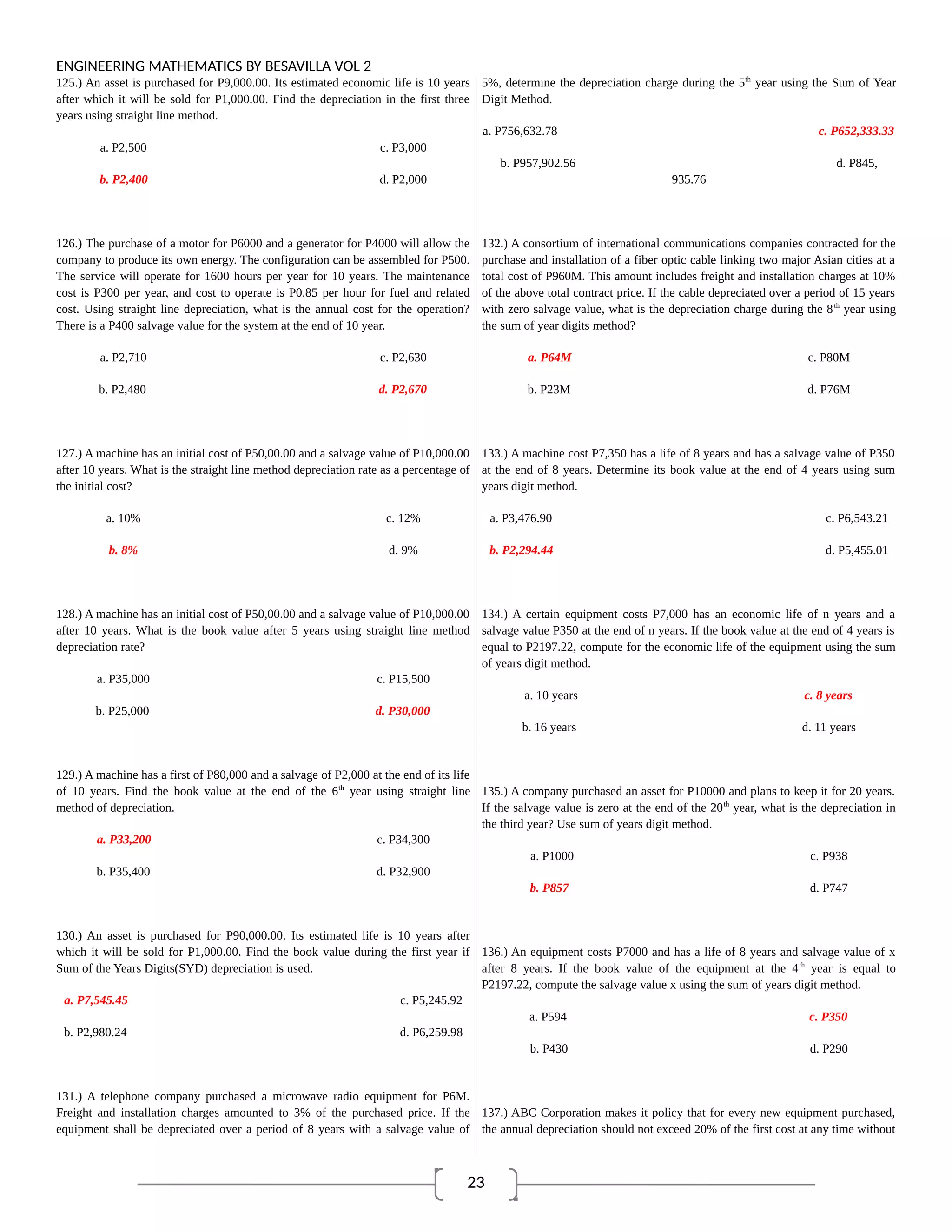 23
ENGINEERING MATHEMATICS BY BESAVILLA VOL 2
125.) An asset is purchased for P9,000.00. Its estimated economic life is 10 years
after which it will be sold for P1,000.00. Find the depreciation in the first three
years using straight line method.
a. P2,500 c. P3,000
b. P2,400 d. P2,000
126.) The purchase of a motor for P6000 and a generator for P4000 will allow the
company to produce its own energy. The configuration can be assembled for P500.
The service will operate for 1600 hours per year for 10 years. The maintenance
cost is P300 per year, and cost to operate is P0.85 per hour for fuel and related
cost. Using straight line depreciation, what is the annual cost for the operation?
There is a P400 salvage value for the system at the end of 10 year.
a. P2,710 c. P2,630
b. P2,480 d. P2,670
127.) A machine has an initial cost of P50,00.00 and a salvage value of P10,000.00
after 10 years. What is the straight line method depreciation rate as a percentage of
the initial cost?
a. 10% c. 12%
b. 8% d. 9%
128.) A machine has an initial cost of P50,00.00 and a salvage value of P10,000.00
after 10 years. What is the book value after 5 years using straight line method
depreciation rate?
a. P35,000 c. P15,500
b. P25,000 d. P30,000
129.) A machine has a first of P80,000 and a salvage of P2,000 at the end of its life
of 10 years. Find the book value at the end of the 6th
year using straight line
method of depreciation.
a. P33,200 c. P34,300
b. P35,400 d. P32,900
130.) An asset is purchased for P90,000.00. Its estimated life is 10 years after
which it will be sold for P1,000.00. Find the book value during the first year if
Sum of the Years Digits(SYD) depreciation is used.
a. P7,545.45 c. P5,245.92
b. P2,980.24 d. P6,259.98
131.) A telephone company purchased a microwave radio equipment for P6M.
Freight and installation charges amounted to 3% of the purchased price. If the
equipment shall be depreciated over a period of 8 years with a salvage value of
5%, determine the depreciation charge during the 5th
year using the Sum of Year
Digit Method.
a. P756,632.78 c. P652,333.33
b. P957,902.56 d. P845,
935.76
132.) A consortium of international communications companies contracted for the
purchase and installation of a fiber optic cable linking two major Asian cities at a
total cost of P960M. This amount includes freight and installation charges at 10%
of the above total contract price. If the cable depreciated over a period of 15 years
with zero salvage value, what is the depreciation charge during the 8th
year using
the sum of year digits method?
a. P64M c. P80M
b. P23M d. P76M
133.) A machine cost P7,350 has a life of 8 years and has a salvage value of P350
at the end of 8 years. Determine its book value at the end of 4 years using sum
years digit method.
a. P3,476.90 c. P6,543.21
b. P2,294.44 d. P5,455.01
134.) A certain equipment costs P7,000 has an economic life of n years and a
salvage value P350 at the end of n years. If the book value at the end of 4 years is
equal to P2197.22, compute for the economic life of the equipment using the sum
of years digit method.
a. 10 years c. 8 years
b. 16 years d. 11 years
135.) A company purchased an asset for P10000 and plans to keep it for 20 years.
If the salvage value is zero at the end of the 20th
year, what is the depreciation in
the third year? Use sum of years digit method.
a. P1000 c. P938
b. P857 d. P747
136.) An equipment costs P7000 and has a life of 8 years and salvage value of x
after 8 years. If the book value of the equipment at the 4th
year is equal to
P2197.22, compute the salvage value x using the sum of years digit method.
a. P594 c. P350
b. P430 d. P290
137.) ABC Corporation makes it policy that for every new equipment purchased,
the annual depreciation should not exceed 20% of the first cost at any time without
 