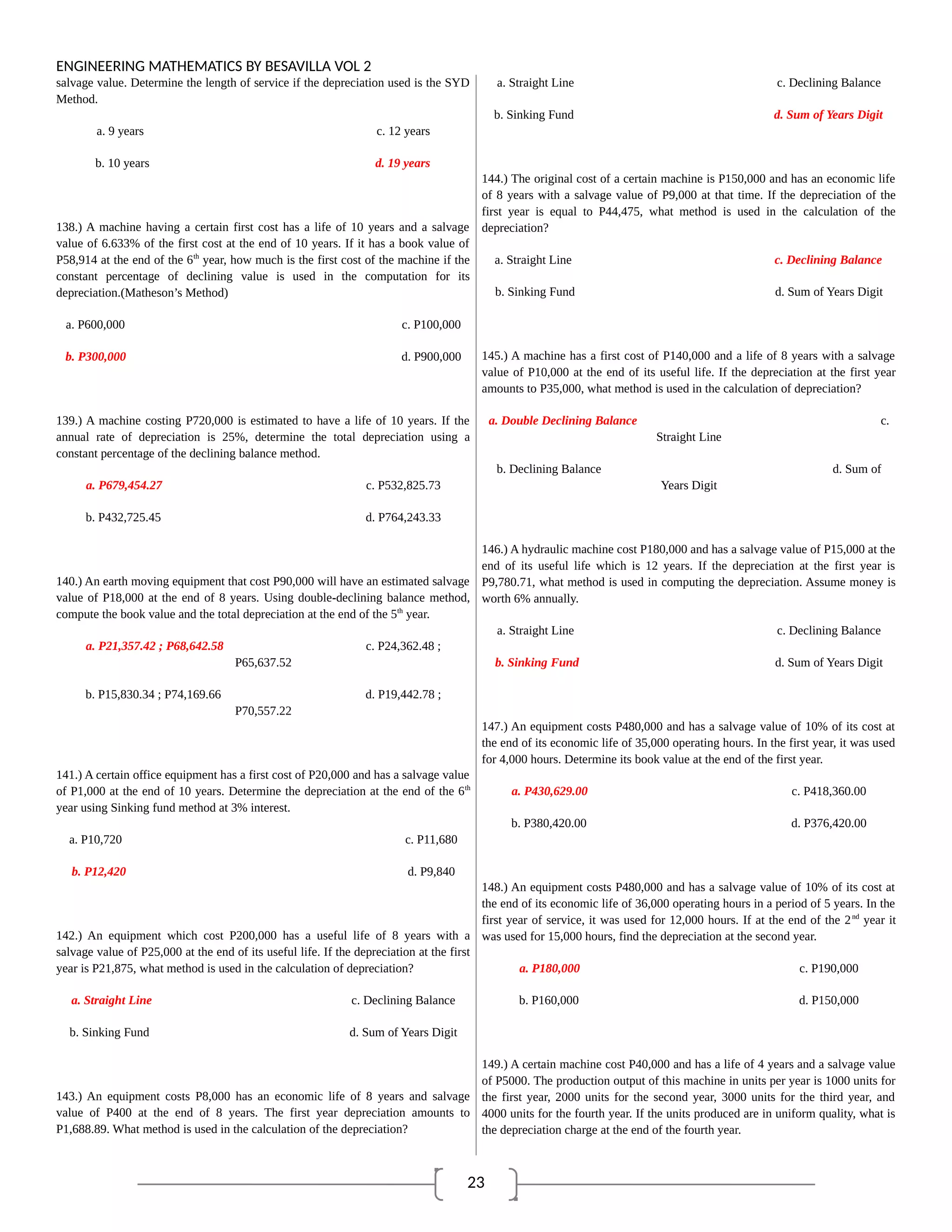 23
ENGINEERING MATHEMATICS BY BESAVILLA VOL 2
salvage value. Determine the length of service if the depreciation used is the SYD
Method.
a. 9 years c. 12 years
b. 10 years d. 19 years
138.) A machine having a certain first cost has a life of 10 years and a salvage
value of 6.633% of the first cost at the end of 10 years. If it has a book value of
P58,914 at the end of the 6th
year, how much is the first cost of the machine if the
constant percentage of declining value is used in the computation for its
depreciation.(Matheson’s Method)
a. P600,000 c. P100,000
b. P300,000 d. P900,000
139.) A machine costing P720,000 is estimated to have a life of 10 years. If the
annual rate of depreciation is 25%, determine the total depreciation using a
constant percentage of the declining balance method.
a. P679,454.27 c. P532,825.73
b. P432,725.45 d. P764,243.33
140.) An earth moving equipment that cost P90,000 will have an estimated salvage
value of P18,000 at the end of 8 years. Using double-declining balance method,
compute the book value and the total depreciation at the end of the 5th
year.
a. P21,357.42 ; P68,642.58 c. P24,362.48 ;
P65,637.52
b. P15,830.34 ; P74,169.66 d. P19,442.78 ;
P70,557.22
141.) A certain office equipment has a first cost of P20,000 and has a salvage value
of P1,000 at the end of 10 years. Determine the depreciation at the end of the 6th
year using Sinking fund method at 3% interest.
a. P10,720 c. P11,680
b. P12,420 d. P9,840
142.) An equipment which cost P200,000 has a useful life of 8 years with a
salvage value of P25,000 at the end of its useful life. If the depreciation at the first
year is P21,875, what method is used in the calculation of depreciation?
a. Straight Line c. Declining Balance
b. Sinking Fund d. Sum of Years Digit
143.) An equipment costs P8,000 has an economic life of 8 years and salvage
value of P400 at the end of 8 years. The first year depreciation amounts to
P1,688.89. What method is used in the calculation of the depreciation?
a. Straight Line c. Declining Balance
b. Sinking Fund d. Sum of Years Digit
144.) The original cost of a certain machine is P150,000 and has an economic life
of 8 years with a salvage value of P9,000 at that time. If the depreciation of the
first year is equal to P44,475, what method is used in the calculation of the
depreciation?
a. Straight Line c. Declining Balance
b. Sinking Fund d. Sum of Years Digit
145.) A machine has a first cost of P140,000 and a life of 8 years with a salvage
value of P10,000 at the end of its useful life. If the depreciation at the first year
amounts to P35,000, what method is used in the calculation of depreciation?
a. Double Declining Balance c.
Straight Line
b. Declining Balance d. Sum of
Years Digit
146.) A hydraulic machine cost P180,000 and has a salvage value of P15,000 at the
end of its useful life which is 12 years. If the depreciation at the first year is
P9,780.71, what method is used in computing the depreciation. Assume money is
worth 6% annually.
a. Straight Line c. Declining Balance
b. Sinking Fund d. Sum of Years Digit
147.) An equipment costs P480,000 and has a salvage value of 10% of its cost at
the end of its economic life of 35,000 operating hours. In the first year, it was used
for 4,000 hours. Determine its book value at the end of the first year.
a. P430,629.00 c. P418,360.00
b. P380,420.00 d. P376,420.00
148.) An equipment costs P480,000 and has a salvage value of 10% of its cost at
the end of its economic life of 36,000 operating hours in a period of 5 years. In the
first year of service, it was used for 12,000 hours. If at the end of the 2nd
year it
was used for 15,000 hours, find the depreciation at the second year.
a. P180,000 c. P190,000
b. P160,000 d. P150,000
149.) A certain machine cost P40,000 and has a life of 4 years and a salvage value
of P5000. The production output of this machine in units per year is 1000 units for
the first year, 2000 units for the second year, 3000 units for the third year, and
4000 units for the fourth year. If the units produced are in uniform quality, what is
the depreciation charge at the end of the fourth year.
 