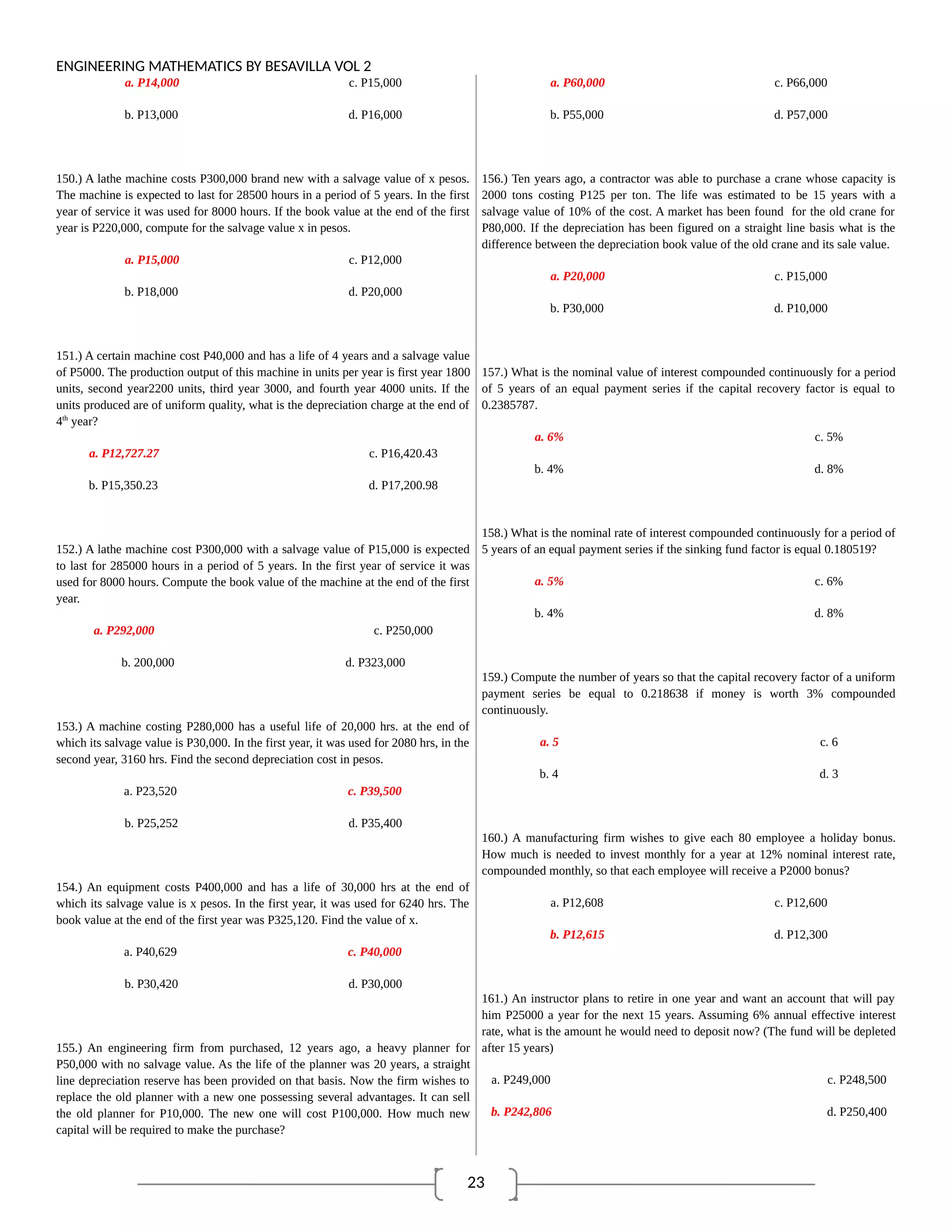 23
ENGINEERING MATHEMATICS BY BESAVILLA VOL 2
a. P14,000 c. P15,000
b. P13,000 d. P16,000
150.) A lathe machine costs P300,000 brand new with a salvage value of x pesos.
The machine is expected to last for 28500 hours in a period of 5 years. In the first
year of service it was used for 8000 hours. If the book value at the end of the first
year is P220,000, compute for the salvage value x in pesos.
a. P15,000 c. P12,000
b. P18,000 d. P20,000
151.) A certain machine cost P40,000 and has a life of 4 years and a salvage value
of P5000. The production output of this machine in units per year is first year 1800
units, second year2200 units, third year 3000, and fourth year 4000 units. If the
units produced are of uniform quality, what is the depreciation charge at the end of
4th
year?
a. P12,727.27 c. P16,420.43
b. P15,350.23 d. P17,200.98
152.) A lathe machine cost P300,000 with a salvage value of P15,000 is expected
to last for 285000 hours in a period of 5 years. In the first year of service it was
used for 8000 hours. Compute the book value of the machine at the end of the first
year.
a. P292,000 c. P250,000
b. 200,000 d. P323,000
153.) A machine costing P280,000 has a useful life of 20,000 hrs. at the end of
which its salvage value is P30,000. In the first year, it was used for 2080 hrs, in the
second year, 3160 hrs. Find the second depreciation cost in pesos.
a. P23,520 c. P39,500
b. P25,252 d. P35,400
154.) An equipment costs P400,000 and has a life of 30,000 hrs at the end of
which its salvage value is x pesos. In the first year, it was used for 6240 hrs. The
book value at the end of the first year was P325,120. Find the value of x.
a. P40,629 c. P40,000
b. P30,420 d. P30,000
155.) An engineering firm from purchased, 12 years ago, a heavy planner for
P50,000 with no salvage value. As the life of the planner was 20 years, a straight
line depreciation reserve has been provided on that basis. Now the firm wishes to
replace the old planner with a new one possessing several advantages. It can sell
the old planner for P10,000. The new one will cost P100,000. How much new
capital will be required to make the purchase?
a. P60,000 c. P66,000
b. P55,000 d. P57,000
156.) Ten years ago, a contractor was able to purchase a crane whose capacity is
2000 tons costing P125 per ton. The life was estimated to be 15 years with a
salvage value of 10% of the cost. A market has been found for the old crane for
P80,000. If the depreciation has been figured on a straight line basis what is the
difference between the depreciation book value of the old crane and its sale value.
a. P20,000 c. P15,000
b. P30,000 d. P10,000
157.) What is the nominal value of interest compounded continuously for a period
of 5 years of an equal payment series if the capital recovery factor is equal to
0.2385787.
a. 6% c. 5%
b. 4% d. 8%
158.) What is the nominal rate of interest compounded continuously for a period of
5 years of an equal payment series if the sinking fund factor is equal 0.180519?
a. 5% c. 6%
b. 4% d. 8%
159.) Compute the number of years so that the capital recovery factor of a uniform
payment series be equal to 0.218638 if money is worth 3% compounded
continuously.
a. 5 c. 6
b. 4 d. 3
160.) A manufacturing firm wishes to give each 80 employee a holiday bonus.
How much is needed to invest monthly for a year at 12% nominal interest rate,
compounded monthly, so that each employee will receive a P2000 bonus?
a. P12,608 c. P12,600
b. P12,615 d. P12,300
161.) An instructor plans to retire in one year and want an account that will pay
him P25000 a year for the next 15 years. Assuming 6% annual effective interest
rate, what is the amount he would need to deposit now? (The fund will be depleted
after 15 years)
a. P249,000 c. P248,500
b. P242,806 d. P250,400
 