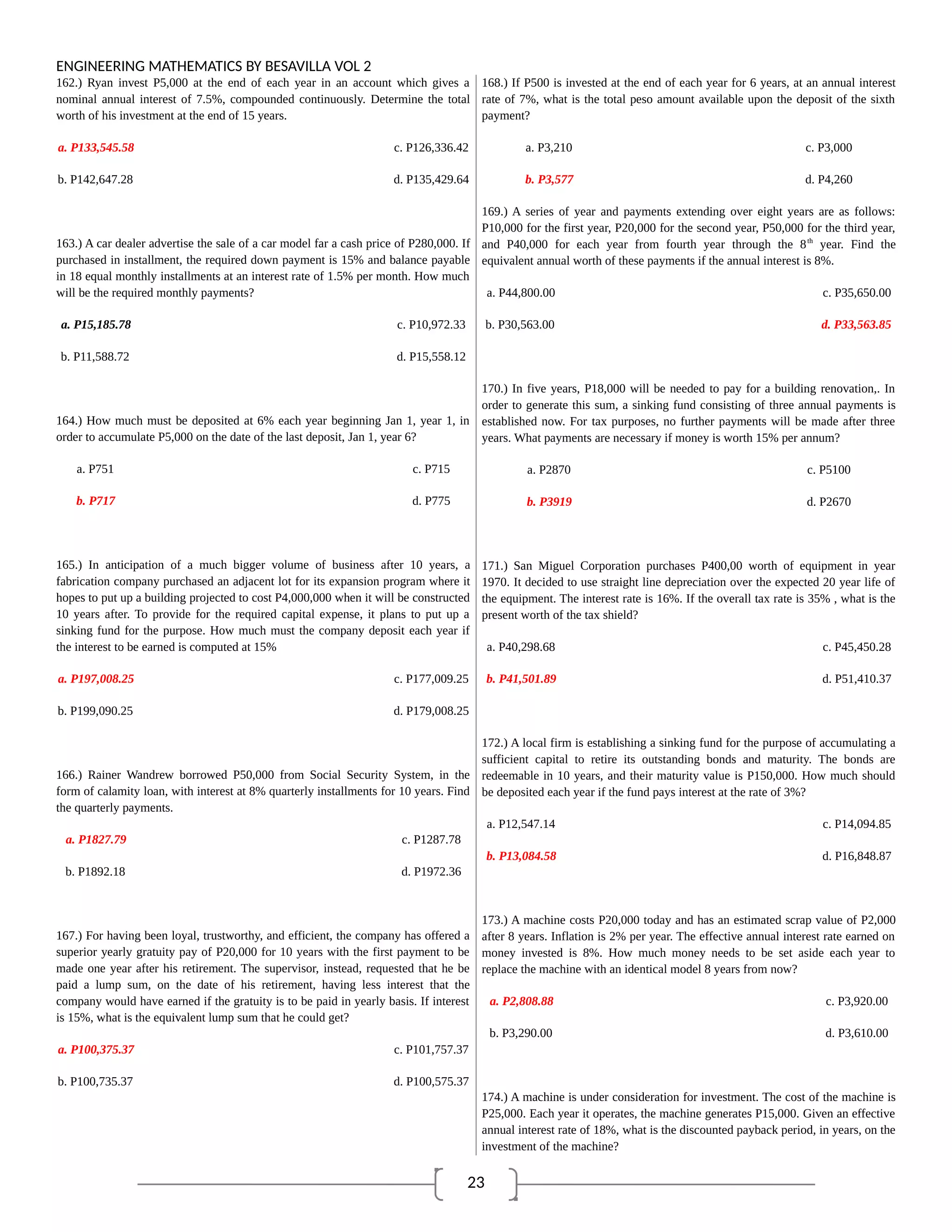 23
ENGINEERING MATHEMATICS BY BESAVILLA VOL 2
162.) Ryan invest P5,000 at the end of each year in an account which gives a
nominal annual interest of 7.5%, compounded continuously. Determine the total
worth of his investment at the end of 15 years.
a. P133,545.58 c. P126,336.42
b. P142,647.28 d. P135,429.64
163.) A car dealer advertise the sale of a car model far a cash price of P280,000. If
purchased in installment, the required down payment is 15% and balance payable
in 18 equal monthly installments at an interest rate of 1.5% per month. How much
will be the required monthly payments?
a. P15,185.78 c. P10,972.33
b. P11,588.72 d. P15,558.12
164.) How much must be deposited at 6% each year beginning Jan 1, year 1, in
order to accumulate P5,000 on the date of the last deposit, Jan 1, year 6?
a. P751 c. P715
b. P717 d. P775
165.) In anticipation of a much bigger volume of business after 10 years, a
fabrication company purchased an adjacent lot for its expansion program where it
hopes to put up a building projected to cost P4,000,000 when it will be constructed
10 years after. To provide for the required capital expense, it plans to put up a
sinking fund for the purpose. How much must the company deposit each year if
the interest to be earned is computed at 15%
a. P197,008.25 c. P177,009.25
b. P199,090.25 d. P179,008.25
166.) Rainer Wandrew borrowed P50,000 from Social Security System, in the
form of calamity loan, with interest at 8% quarterly installments for 10 years. Find
the quarterly payments.
a. P1827.79 c. P1287.78
b. P1892.18 d. P1972.36
167.) For having been loyal, trustworthy, and efficient, the company has offered a
superior yearly gratuity pay of P20,000 for 10 years with the first payment to be
made one year after his retirement. The supervisor, instead, requested that he be
paid a lump sum, on the date of his retirement, having less interest that the
company would have earned if the gratuity is to be paid in yearly basis. If interest
is 15%, what is the equivalent lump sum that he could get?
a. P100,375.37 c. P101,757.37
b. P100,735.37 d. P100,575.37
168.) If P500 is invested at the end of each year for 6 years, at an annual interest
rate of 7%, what is the total peso amount available upon the deposit of the sixth
payment?
a. P3,210 c. P3,000
b. P3,577 d. P4,260
169.) A series of year and payments extending over eight years are as follows:
P10,000 for the first year, P20,000 for the second year, P50,000 for the third year,
and P40,000 for each year from fourth year through the 8th
year. Find the
equivalent annual worth of these payments if the annual interest is 8%.
a. P44,800.00 c. P35,650.00
b. P30,563.00 d. P33,563.85
170.) In five years, P18,000 will be needed to pay for a building renovation,. In
order to generate this sum, a sinking fund consisting of three annual payments is
established now. For tax purposes, no further payments will be made after three
years. What payments are necessary if money is worth 15% per annum?
a. P2870 c. P5100
b. P3919 d. P2670
171.) San Miguel Corporation purchases P400,00 worth of equipment in year
1970. It decided to use straight line depreciation over the expected 20 year life of
the equipment. The interest rate is 16%. If the overall tax rate is 35% , what is the
present worth of the tax shield?
a. P40,298.68 c. P45,450.28
b. P41,501.89 d. P51,410.37
172.) A local firm is establishing a sinking fund for the purpose of accumulating a
sufficient capital to retire its outstanding bonds and maturity. The bonds are
redeemable in 10 years, and their maturity value is P150,000. How much should
be deposited each year if the fund pays interest at the rate of 3%?
a. P12,547.14 c. P14,094.85
b. P13,084.58 d. P16,848.87
173.) A machine costs P20,000 today and has an estimated scrap value of P2,000
after 8 years. Inflation is 2% per year. The effective annual interest rate earned on
money invested is 8%. How much money needs to be set aside each year to
replace the machine with an identical model 8 years from now?
a. P2,808.88 c. P3,920.00
b. P3,290.00 d. P3,610.00
174.) A machine is under consideration for investment. The cost of the machine is
P25,000. Each year it operates, the machine generates P15,000. Given an effective
annual interest rate of 18%, what is the discounted payback period, in years, on the
investment of the machine?
 
