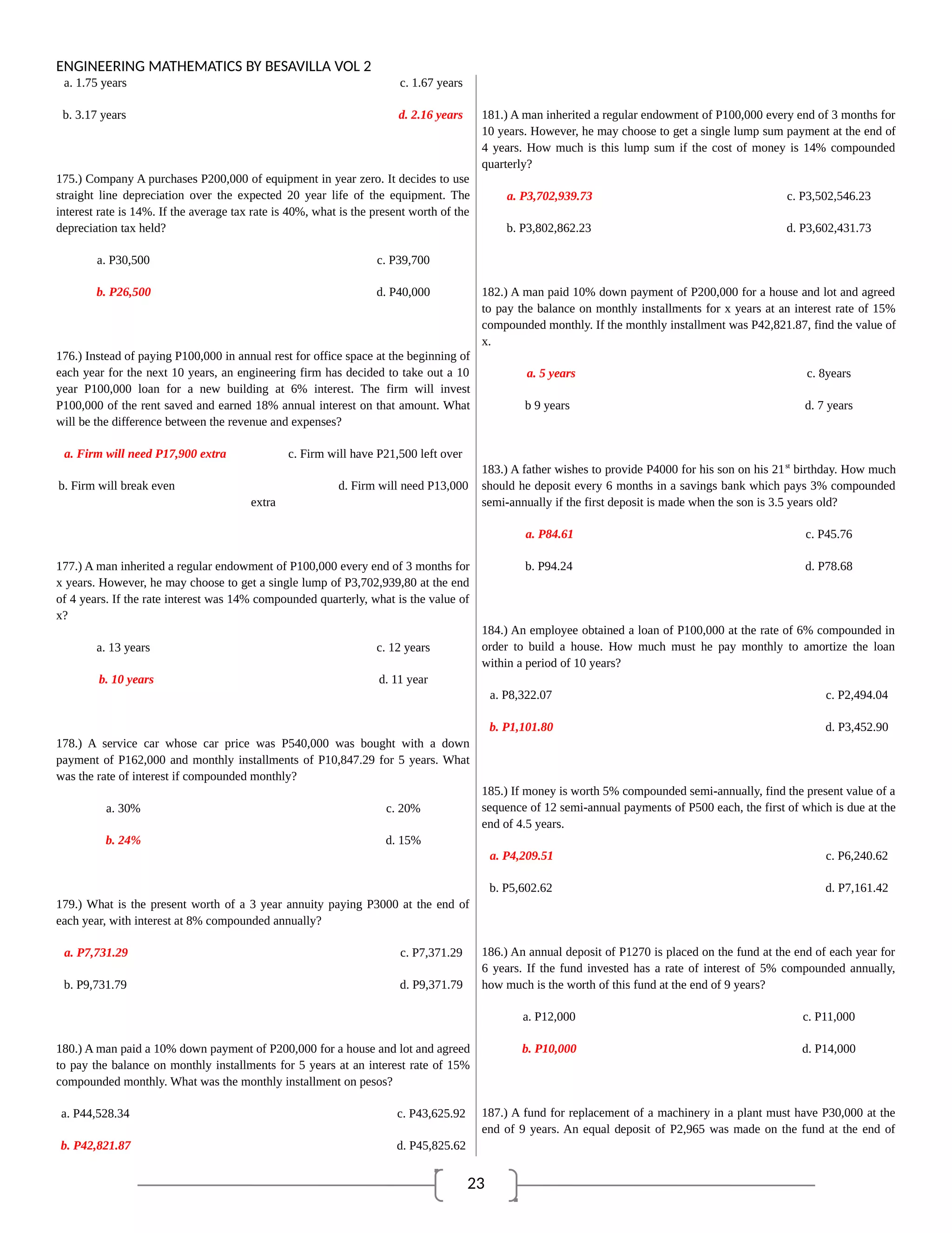 23
ENGINEERING MATHEMATICS BY BESAVILLA VOL 2
a. 1.75 years c. 1.67 years
b. 3.17 years d. 2.16 years
175.) Company A purchases P200,000 of equipment in year zero. It decides to use
straight line depreciation over the expected 20 year life of the equipment. The
interest rate is 14%. If the average tax rate is 40%, what is the present worth of the
depreciation tax held?
a. P30,500 c. P39,700
b. P26,500 d. P40,000
176.) Instead of paying P100,000 in annual rest for office space at the beginning of
each year for the next 10 years, an engineering firm has decided to take out a 10
year P100,000 loan for a new building at 6% interest. The firm will invest
P100,000 of the rent saved and earned 18% annual interest on that amount. What
will be the difference between the revenue and expenses?
a. Firm will need P17,900 extra c. Firm will have P21,500 left over
b. Firm will break even d. Firm will need P13,000
extra
177.) A man inherited a regular endowment of P100,000 every end of 3 months for
x years. However, he may choose to get a single lump of P3,702,939,80 at the end
of 4 years. If the rate interest was 14% compounded quarterly, what is the value of
x?
a. 13 years c. 12 years
b. 10 years d. 11 year
178.) A service car whose car price was P540,000 was bought with a down
payment of P162,000 and monthly installments of P10,847.29 for 5 years. What
was the rate of interest if compounded monthly?
a. 30% c. 20%
b. 24% d. 15%
179.) What is the present worth of a 3 year annuity paying P3000 at the end of
each year, with interest at 8% compounded annually?
a. P7,731.29 c. P7,371.29
b. P9,731.79 d. P9,371.79
180.) A man paid a 10% down payment of P200,000 for a house and lot and agreed
to pay the balance on monthly installments for 5 years at an interest rate of 15%
compounded monthly. What was the monthly installment on pesos?
a. P44,528.34 c. P43,625.92
b. P42,821.87 d. P45,825.62
181.) A man inherited a regular endowment of P100,000 every end of 3 months for
10 years. However, he may choose to get a single lump sum payment at the end of
4 years. How much is this lump sum if the cost of money is 14% compounded
quarterly?
a. P3,702,939.73 c. P3,502,546.23
b. P3,802,862.23 d. P3,602,431.73
182.) A man paid 10% down payment of P200,000 for a house and lot and agreed
to pay the balance on monthly installments for x years at an interest rate of 15%
compounded monthly. If the monthly installment was P42,821.87, find the value of
x.
a. 5 years c. 8years
b 9 years d. 7 years
183.) A father wishes to provide P4000 for his son on his 21st
birthday. How much
should he deposit every 6 months in a savings bank which pays 3% compounded
semi-annually if the first deposit is made when the son is 3.5 years old?
a. P84.61 c. P45.76
b. P94.24 d. P78.68
184.) An employee obtained a loan of P100,000 at the rate of 6% compounded in
order to build a house. How much must he pay monthly to amortize the loan
within a period of 10 years?
a. P8,322.07 c. P2,494.04
b. P1,101.80 d. P3,452.90
185.) If money is worth 5% compounded semi-annually, find the present value of a
sequence of 12 semi-annual payments of P500 each, the first of which is due at the
end of 4.5 years.
a. P4,209.51 c. P6,240.62
b. P5,602.62 d. P7,161.42
186.) An annual deposit of P1270 is placed on the fund at the end of each year for
6 years. If the fund invested has a rate of interest of 5% compounded annually,
how much is the worth of this fund at the end of 9 years?
a. P12,000 c. P11,000
b. P10,000 d. P14,000
187.) A fund for replacement of a machinery in a plant must have P30,000 at the
end of 9 years. An equal deposit of P2,965 was made on the fund at the end of
 