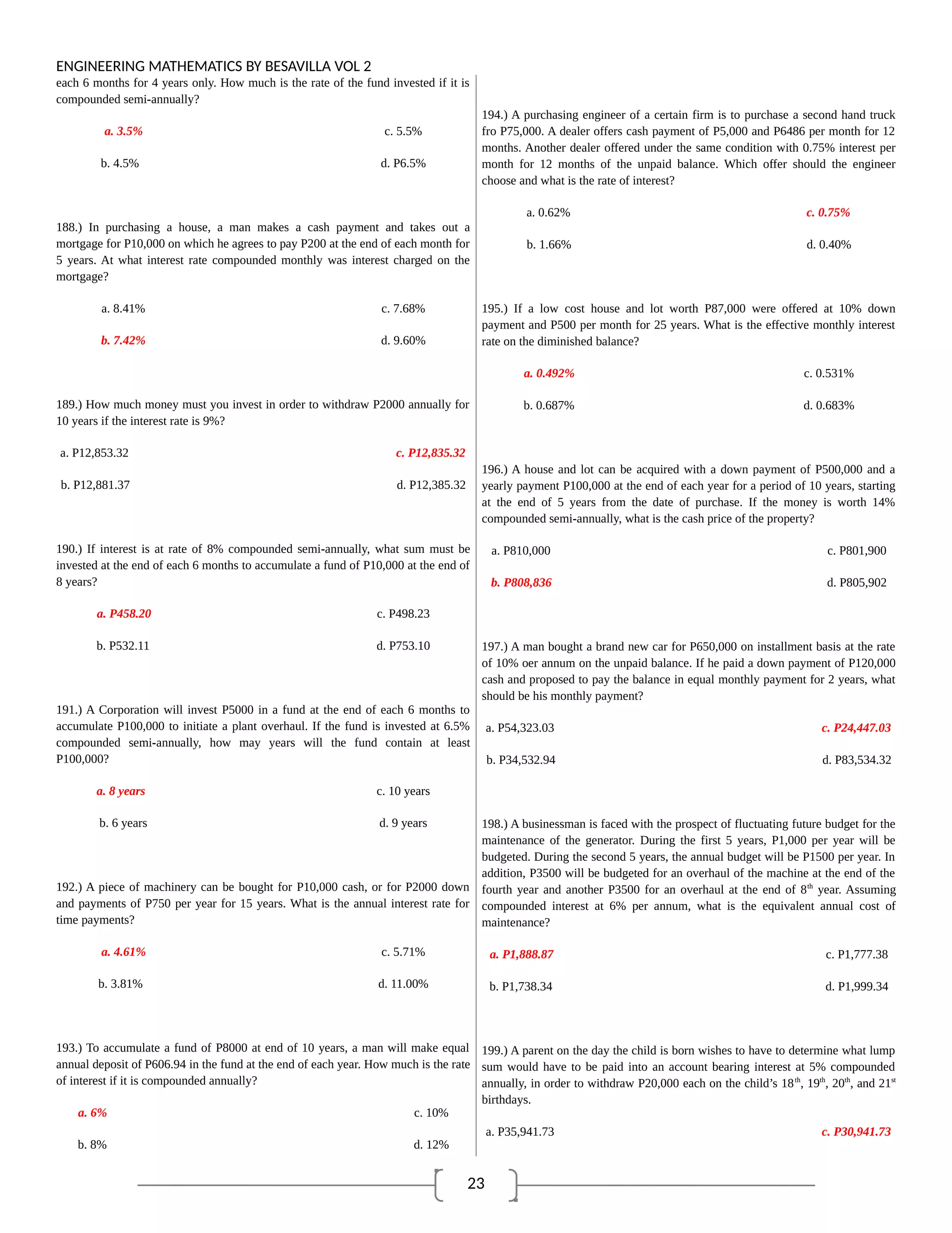 23
ENGINEERING MATHEMATICS BY BESAVILLA VOL 2
each 6 months for 4 years only. How much is the rate of the fund invested if it is
compounded semi-annually?
a. 3.5% c. 5.5%
b. 4.5% d. P6.5%
188.) In purchasing a house, a man makes a cash payment and takes out a
mortgage for P10,000 on which he agrees to pay P200 at the end of each month for
5 years. At what interest rate compounded monthly was interest charged on the
mortgage?
a. 8.41% c. 7.68%
b. 7.42% d. 9.60%
189.) How much money must you invest in order to withdraw P2000 annually for
10 years if the interest rate is 9%?
a. P12,853.32 c. P12,835.32
b. P12,881.37 d. P12,385.32
190.) If interest is at rate of 8% compounded semi-annually, what sum must be
invested at the end of each 6 months to accumulate a fund of P10,000 at the end of
8 years?
a. P458.20 c. P498.23
b. P532.11 d. P753.10
191.) A Corporation will invest P5000 in a fund at the end of each 6 months to
accumulate P100,000 to initiate a plant overhaul. If the fund is invested at 6.5%
compounded semi-annually, how may years will the fund contain at least
P100,000?
a. 8 years c. 10 years
b. 6 years d. 9 years
192.) A piece of machinery can be bought for P10,000 cash, or for P2000 down
and payments of P750 per year for 15 years. What is the annual interest rate for
time payments?
a. 4.61% c. 5.71%
b. 3.81% d. 11.00%
193.) To accumulate a fund of P8000 at end of 10 years, a man will make equal
annual deposit of P606.94 in the fund at the end of each year. How much is the rate
of interest if it is compounded annually?
a. 6% c. 10%
b. 8% d. 12%
194.) A purchasing engineer of a certain firm is to purchase a second hand truck
fro P75,000. A dealer offers cash payment of P5,000 and P6486 per month for 12
months. Another dealer offered under the same condition with 0.75% interest per
month for 12 months of the unpaid balance. Which offer should the engineer
choose and what is the rate of interest?
a. 0.62% c. 0.75%
b. 1.66% d. 0.40%
195.) If a low cost house and lot worth P87,000 were offered at 10% down
payment and P500 per month for 25 years. What is the effective monthly interest
rate on the diminished balance?
a. 0.492% c. 0.531%
b. 0.687% d. 0.683%
196.) A house and lot can be acquired with a down payment of P500,000 and a
yearly payment P100,000 at the end of each year for a period of 10 years, starting
at the end of 5 years from the date of purchase. If the money is worth 14%
compounded semi-annually, what is the cash price of the property?
a. P810,000 c. P801,900
b. P808,836 d. P805,902
197.) A man bought a brand new car for P650,000 on installment basis at the rate
of 10% oer annum on the unpaid balance. If he paid a down payment of P120,000
cash and proposed to pay the balance in equal monthly payment for 2 years, what
should be his monthly payment?
a. P54,323.03 c. P24,447.03
b. P34,532.94 d. P83,534.32
198.) A businessman is faced with the prospect of fluctuating future budget for the
maintenance of the generator. During the first 5 years, P1,000 per year will be
budgeted. During the second 5 years, the annual budget will be P1500 per year. In
addition, P3500 will be budgeted for an overhaul of the machine at the end of the
fourth year and another P3500 for an overhaul at the end of 8th
year. Assuming
compounded interest at 6% per annum, what is the equivalent annual cost of
maintenance?
a. P1,888.87 c. P1,777.38
b. P1,738.34 d. P1,999.34
199.) A parent on the day the child is born wishes to have to determine what lump
sum would have to be paid into an account bearing interest at 5% compounded
annually, in order to withdraw P20,000 each on the child’s 18th
, 19th
, 20th
, and 21st
birthdays.
a. P35,941.73 c. P30,941.73
 
