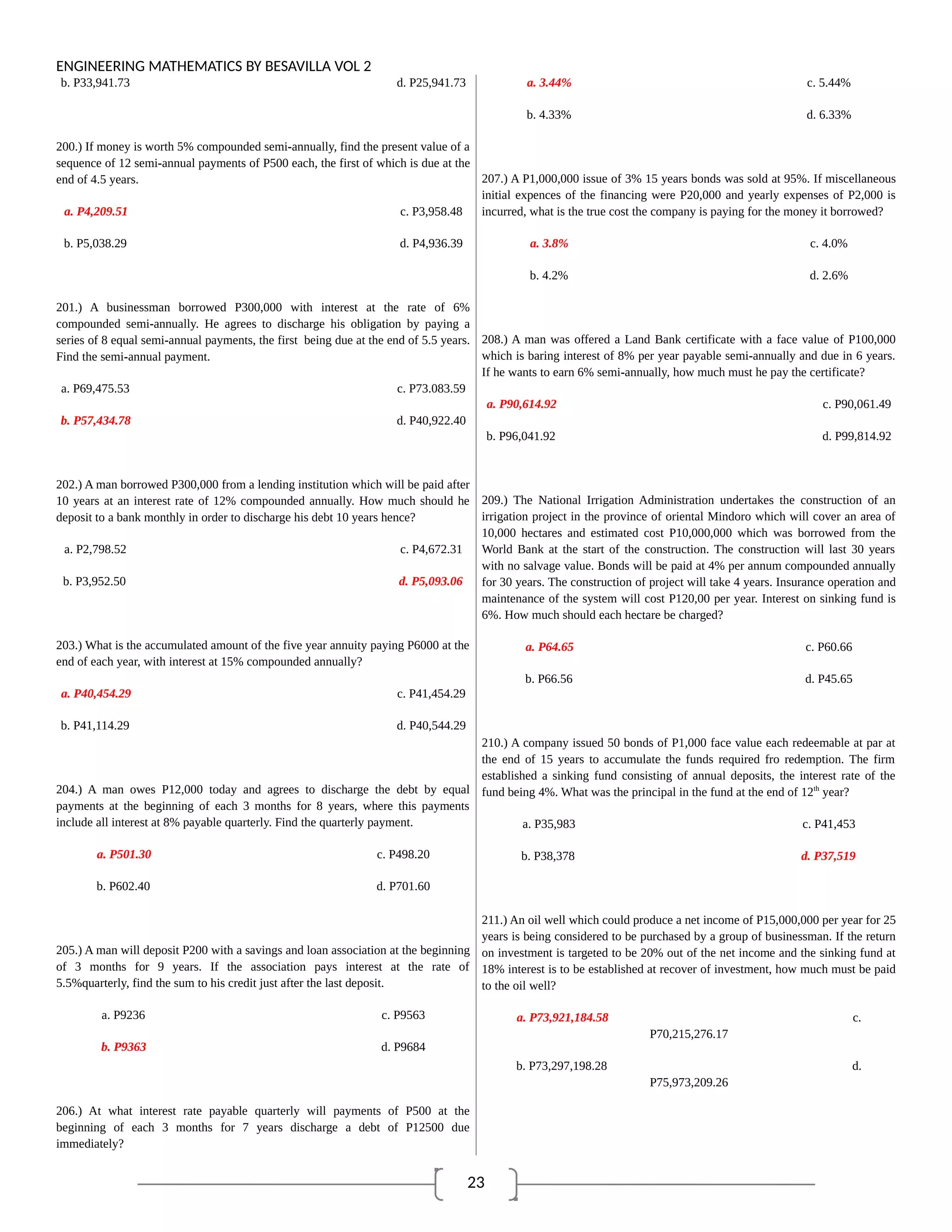 23
ENGINEERING MATHEMATICS BY BESAVILLA VOL 2
b. P33,941.73 d. P25,941.73
200.) If money is worth 5% compounded semi-annually, find the present value of a
sequence of 12 semi-annual payments of P500 each, the first of which is due at the
end of 4.5 years.
a. P4,209.51 c. P3,958.48
b. P5,038.29 d. P4,936.39
201.) A businessman borrowed P300,000 with interest at the rate of 6%
compounded semi-annually. He agrees to discharge his obligation by paying a
series of 8 equal semi-annual payments, the first being due at the end of 5.5 years.
Find the semi-annual payment.
a. P69,475.53 c. P73.083.59
b. P57,434.78 d. P40,922.40
202.) A man borrowed P300,000 from a lending institution which will be paid after
10 years at an interest rate of 12% compounded annually. How much should he
deposit to a bank monthly in order to discharge his debt 10 years hence?
a. P2,798.52 c. P4,672.31
b. P3,952.50 d. P5,093.06
203.) What is the accumulated amount of the five year annuity paying P6000 at the
end of each year, with interest at 15% compounded annually?
a. P40,454.29 c. P41,454.29
b. P41,114.29 d. P40,544.29
204.) A man owes P12,000 today and agrees to discharge the debt by equal
payments at the beginning of each 3 months for 8 years, where this payments
include all interest at 8% payable quarterly. Find the quarterly payment.
a. P501.30 c. P498.20
b. P602.40 d. P701.60
205.) A man will deposit P200 with a savings and loan association at the beginning
of 3 months for 9 years. If the association pays interest at the rate of
5.5%quarterly, find the sum to his credit just after the last deposit.
a. P9236 c. P9563
b. P9363 d. P9684
206.) At what interest rate payable quarterly will payments of P500 at the
beginning of each 3 months for 7 years discharge a debt of P12500 due
immediately?
a. 3.44% c. 5.44%
b. 4.33% d. 6.33%
207.) A P1,000,000 issue of 3% 15 years bonds was sold at 95%. If miscellaneous
initial expences of the financing were P20,000 and yearly expenses of P2,000 is
incurred, what is the true cost the company is paying for the money it borrowed?
a. 3.8% c. 4.0%
b. 4.2% d. 2.6%
208.) A man was offered a Land Bank certificate with a face value of P100,000
which is baring interest of 8% per year payable semi-annually and due in 6 years.
If he wants to earn 6% semi-annually, how much must he pay the certificate?
a. P90,614.92 c. P90,061.49
b. P96,041.92 d. P99,814.92
209.) The National Irrigation Administration undertakes the construction of an
irrigation project in the province of oriental Mindoro which will cover an area of
10,000 hectares and estimated cost P10,000,000 which was borrowed from the
World Bank at the start of the construction. The construction will last 30 years
with no salvage value. Bonds will be paid at 4% per annum compounded annually
for 30 years. The construction of project will take 4 years. Insurance operation and
maintenance of the system will cost P120,00 per year. Interest on sinking fund is
6%. How much should each hectare be charged?
a. P64.65 c. P60.66
b. P66.56 d. P45.65
210.) A company issued 50 bonds of P1,000 face value each redeemable at par at
the end of 15 years to accumulate the funds required fro redemption. The firm
established a sinking fund consisting of annual deposits, the interest rate of the
fund being 4%. What was the principal in the fund at the end of 12th
year?
a. P35,983 c. P41,453
b. P38,378 d. P37,519
211.) An oil well which could produce a net income of P15,000,000 per year for 25
years is being considered to be purchased by a group of businessman. If the return
on investment is targeted to be 20% out of the net income and the sinking fund at
18% interest is to be established at recover of investment, how much must be paid
to the oil well?
a. P73,921,184.58 c.
P70,215,276.17
b. P73,297,198.28 d.
P75,973,209.26
 