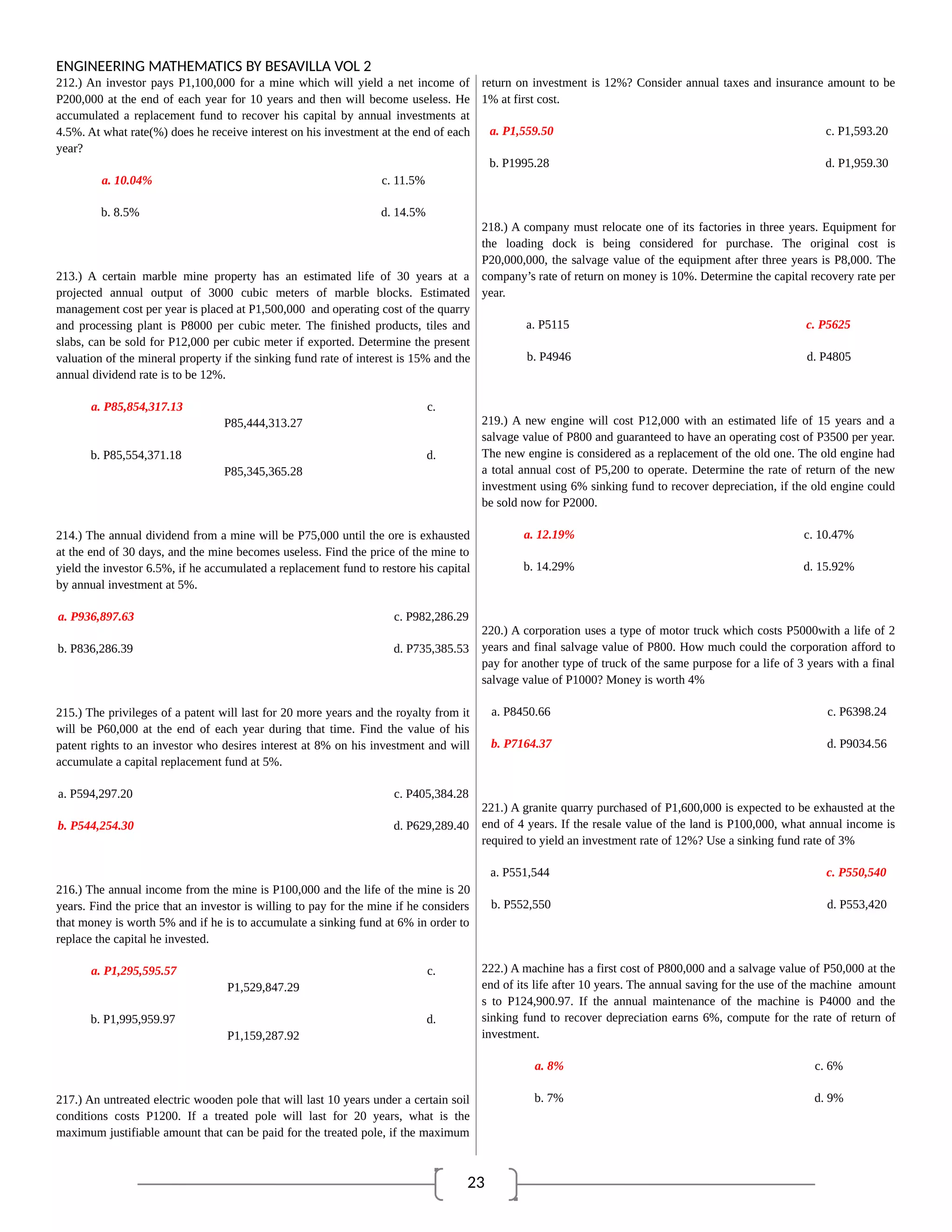 23
ENGINEERING MATHEMATICS BY BESAVILLA VOL 2
212.) An investor pays P1,100,000 for a mine which will yield a net income of
P200,000 at the end of each year for 10 years and then will become useless. He
accumulated a replacement fund to recover his capital by annual investments at
4.5%. At what rate(%) does he receive interest on his investment at the end of each
year?
a. 10.04% c. 11.5%
b. 8.5% d. 14.5%
213.) A certain marble mine property has an estimated life of 30 years at a
projected annual output of 3000 cubic meters of marble blocks. Estimated
management cost per year is placed at P1,500,000 and operating cost of the quarry
and processing plant is P8000 per cubic meter. The finished products, tiles and
slabs, can be sold for P12,000 per cubic meter if exported. Determine the present
valuation of the mineral property if the sinking fund rate of interest is 15% and the
annual dividend rate is to be 12%.
a. P85,854,317.13 c.
P85,444,313.27
b. P85,554,371.18 d.
P85,345,365.28
214.) The annual dividend from a mine will be P75,000 until the ore is exhausted
at the end of 30 days, and the mine becomes useless. Find the price of the mine to
yield the investor 6.5%, if he accumulated a replacement fund to restore his capital
by annual investment at 5%.
a. P936,897.63 c. P982,286.29
b. P836,286.39 d. P735,385.53
215.) The privileges of a patent will last for 20 more years and the royalty from it
will be P60,000 at the end of each year during that time. Find the value of his
patent rights to an investor who desires interest at 8% on his investment and will
accumulate a capital replacement fund at 5%.
a. P594,297.20 c. P405,384.28
b. P544,254.30 d. P629,289.40
216.) The annual income from the mine is P100,000 and the life of the mine is 20
years. Find the price that an investor is willing to pay for the mine if he considers
that money is worth 5% and if he is to accumulate a sinking fund at 6% in order to
replace the capital he invested.
a. P1,295,595.57 c.
P1,529,847.29
b. P1,995,959.97 d.
P1,159,287.92
217.) An untreated electric wooden pole that will last 10 years under a certain soil
conditions costs P1200. If a treated pole will last for 20 years, what is the
maximum justifiable amount that can be paid for the treated pole, if the maximum
return on investment is 12%? Consider annual taxes and insurance amount to be
1% at first cost.
a. P1,559.50 c. P1,593.20
b. P1995.28 d. P1,959.30
218.) A company must relocate one of its factories in three years. Equipment for
the loading dock is being considered for purchase. The original cost is
P20,000,000, the salvage value of the equipment after three years is P8,000. The
company’s rate of return on money is 10%. Determine the capital recovery rate per
year.
a. P5115 c. P5625
b. P4946 d. P4805
219.) A new engine will cost P12,000 with an estimated life of 15 years and a
salvage value of P800 and guaranteed to have an operating cost of P3500 per year.
The new engine is considered as a replacement of the old one. The old engine had
a total annual cost of P5,200 to operate. Determine the rate of return of the new
investment using 6% sinking fund to recover depreciation, if the old engine could
be sold now for P2000.
a. 12.19% c. 10.47%
b. 14.29% d. 15.92%
220.) A corporation uses a type of motor truck which costs P5000with a life of 2
years and final salvage value of P800. How much could the corporation afford to
pay for another type of truck of the same purpose for a life of 3 years with a final
salvage value of P1000? Money is worth 4%
a. P8450.66 c. P6398.24
b. P7164.37 d. P9034.56
221.) A granite quarry purchased of P1,600,000 is expected to be exhausted at the
end of 4 years. If the resale value of the land is P100,000, what annual income is
required to yield an investment rate of 12%? Use a sinking fund rate of 3%
a. P551,544 c. P550,540
b. P552,550 d. P553,420
222.) A machine has a first cost of P800,000 and a salvage value of P50,000 at the
end of its life after 10 years. The annual saving for the use of the machine amount
s to P124,900.97. If the annual maintenance of the machine is P4000 and the
sinking fund to recover depreciation earns 6%, compute for the rate of return of
investment.
a. 8% c. 6%
b. 7% d. 9%
 