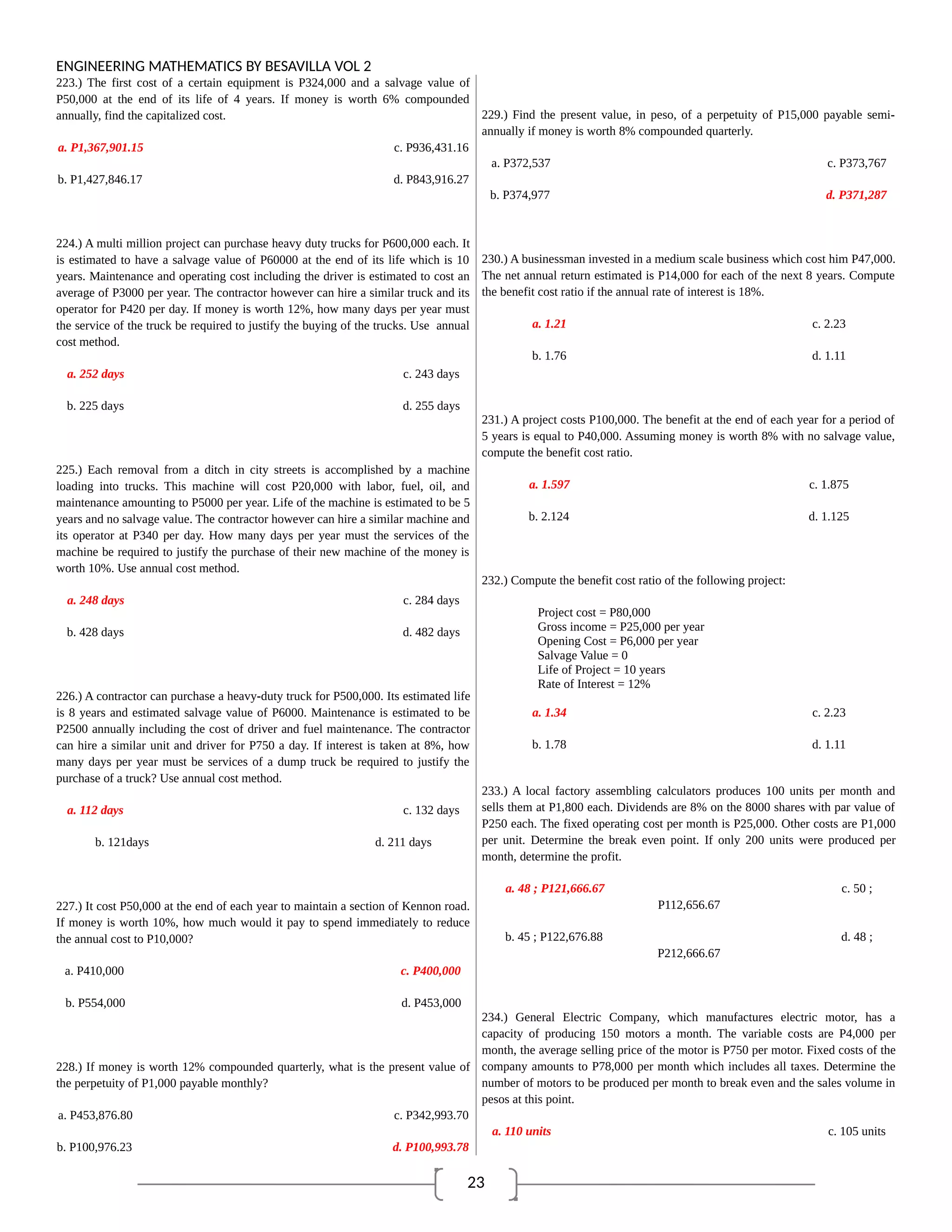 23
ENGINEERING MATHEMATICS BY BESAVILLA VOL 2
223.) The first cost of a certain equipment is P324,000 and a salvage value of
P50,000 at the end of its life of 4 years. If money is worth 6% compounded
annually, find the capitalized cost.
a. P1,367,901.15 c. P936,431.16
b. P1,427,846.17 d. P843,916.27
224.) A multi million project can purchase heavy duty trucks for P600,000 each. It
is estimated to have a salvage value of P60000 at the end of its life which is 10
years. Maintenance and operating cost including the driver is estimated to cost an
average of P3000 per year. The contractor however can hire a similar truck and its
operator for P420 per day. If money is worth 12%, how many days per year must
the service of the truck be required to justify the buying of the trucks. Use annual
cost method.
a. 252 days c. 243 days
b. 225 days d. 255 days
225.) Each removal from a ditch in city streets is accomplished by a machine
loading into trucks. This machine will cost P20,000 with labor, fuel, oil, and
maintenance amounting to P5000 per year. Life of the machine is estimated to be 5
years and no salvage value. The contractor however can hire a similar machine and
its operator at P340 per day. How many days per year must the services of the
machine be required to justify the purchase of their new machine of the money is
worth 10%. Use annual cost method.
a. 248 days c. 284 days
b. 428 days d. 482 days
226.) A contractor can purchase a heavy-duty truck for P500,000. Its estimated life
is 8 years and estimated salvage value of P6000. Maintenance is estimated to be
P2500 annually including the cost of driver and fuel maintenance. The contractor
can hire a similar unit and driver for P750 a day. If interest is taken at 8%, how
many days per year must be services of a dump truck be required to justify the
purchase of a truck? Use annual cost method.
a. 112 days c. 132 days
b. 121days d. 211 days
227.) It cost P50,000 at the end of each year to maintain a section of Kennon road.
If money is worth 10%, how much would it pay to spend immediately to reduce
the annual cost to P10,000?
a. P410,000 c. P400,000
b. P554,000 d. P453,000
228.) If money is worth 12% compounded quarterly, what is the present value of
the perpetuity of P1,000 payable monthly?
a. P453,876.80 c. P342,993.70
b. P100,976.23 d. P100,993.78
229.) Find the present value, in peso, of a perpetuity of P15,000 payable semi-
annually if money is worth 8% compounded quarterly.
a. P372,537 c. P373,767
b. P374,977 d. P371,287
230.) A businessman invested in a medium scale business which cost him P47,000.
The net annual return estimated is P14,000 for each of the next 8 years. Compute
the benefit cost ratio if the annual rate of interest is 18%.
a. 1.21 c. 2.23
b. 1.76 d. 1.11
231.) A project costs P100,000. The benefit at the end of each year for a period of
5 years is equal to P40,000. Assuming money is worth 8% with no salvage value,
compute the benefit cost ratio.
a. 1.597 c. 1.875
b. 2.124 d. 1.125
232.) Compute the benefit cost ratio of the following project:
Project cost = P80,000
Gross income = P25,000 per year
Opening Cost = P6,000 per year
Salvage Value = 0
Life of Project = 10 years
Rate of Interest = 12%
a. 1.34 c. 2.23
b. 1.78 d. 1.11
233.) A local factory assembling calculators produces 100 units per month and
sells them at P1,800 each. Dividends are 8% on the 8000 shares with par value of
P250 each. The fixed operating cost per month is P25,000. Other costs are P1,000
per unit. Determine the break even point. If only 200 units were produced per
month, determine the profit.
a. 48 ; P121,666.67 c. 50 ;
P112,656.67
b. 45 ; P122,676.88 d. 48 ;
P212,666.67
234.) General Electric Company, which manufactures electric motor, has a
capacity of producing 150 motors a month. The variable costs are P4,000 per
month, the average selling price of the motor is P750 per motor. Fixed costs of the
company amounts to P78,000 per month which includes all taxes. Determine the
number of motors to be produced per month to break even and the sales volume in
pesos at this point.
a. 110 units c. 105 units
 