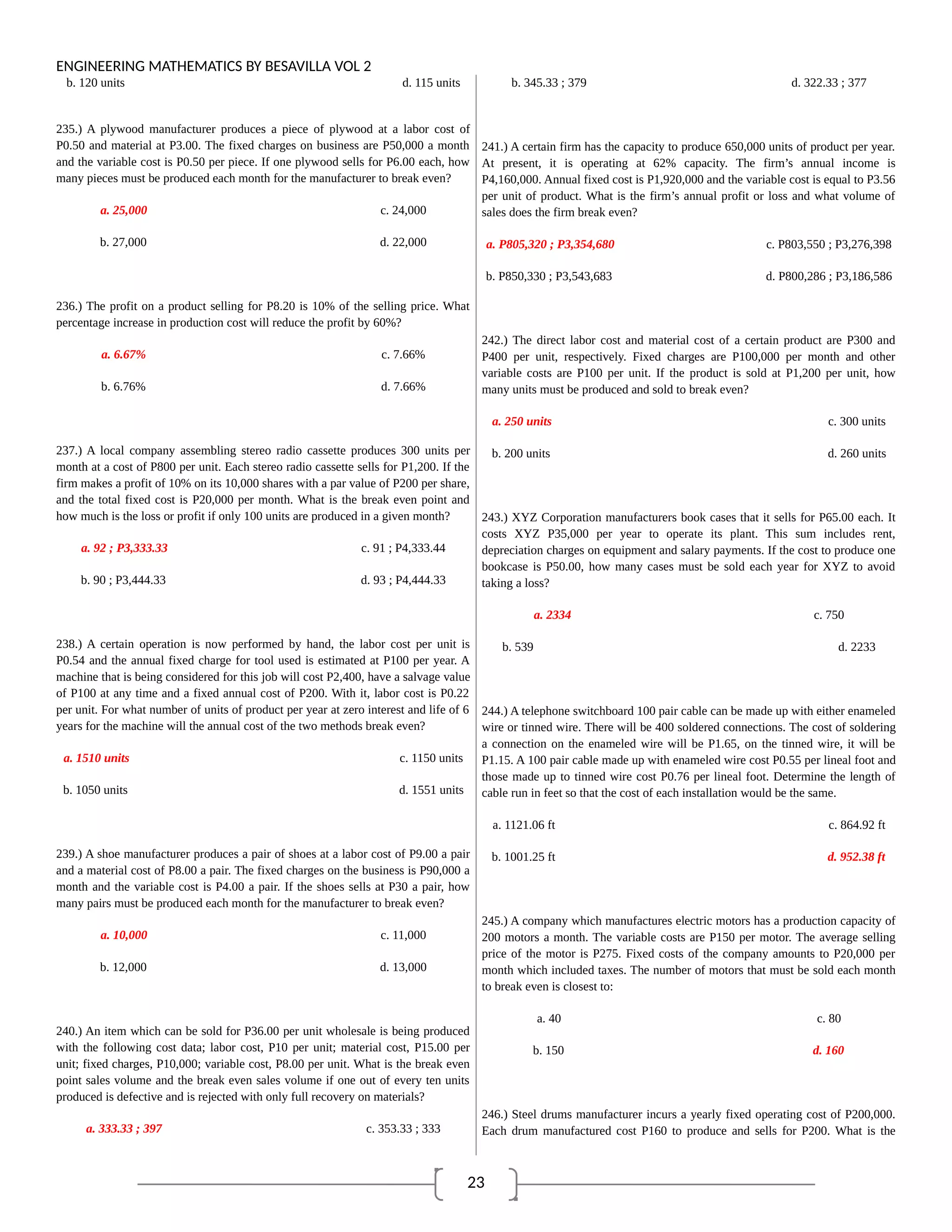 23
ENGINEERING MATHEMATICS BY BESAVILLA VOL 2
b. 120 units d. 115 units
235.) A plywood manufacturer produces a piece of plywood at a labor cost of
P0.50 and material at P3.00. The fixed charges on business are P50,000 a month
and the variable cost is P0.50 per piece. If one plywood sells for P6.00 each, how
many pieces must be produced each month for the manufacturer to break even?
a. 25,000 c. 24,000
b. 27,000 d. 22,000
236.) The profit on a product selling for P8.20 is 10% of the selling price. What
percentage increase in production cost will reduce the profit by 60%?
a. 6.67% c. 7.66%
b. 6.76% d. 7.66%
237.) A local company assembling stereo radio cassette produces 300 units per
month at a cost of P800 per unit. Each stereo radio cassette sells for P1,200. If the
firm makes a profit of 10% on its 10,000 shares with a par value of P200 per share,
and the total fixed cost is P20,000 per month. What is the break even point and
how much is the loss or profit if only 100 units are produced in a given month?
a. 92 ; P3,333.33 c. 91 ; P4,333.44
b. 90 ; P3,444.33 d. 93 ; P4,444.33
238.) A certain operation is now performed by hand, the labor cost per unit is
P0.54 and the annual fixed charge for tool used is estimated at P100 per year. A
machine that is being considered for this job will cost P2,400, have a salvage value
of P100 at any time and a fixed annual cost of P200. With it, labor cost is P0.22
per unit. For what number of units of product per year at zero interest and life of 6
years for the machine will the annual cost of the two methods break even?
a. 1510 units c. 1150 units
b. 1050 units d. 1551 units
239.) A shoe manufacturer produces a pair of shoes at a labor cost of P9.00 a pair
and a material cost of P8.00 a pair. The fixed charges on the business is P90,000 a
month and the variable cost is P4.00 a pair. If the shoes sells at P30 a pair, how
many pairs must be produced each month for the manufacturer to break even?
a. 10,000 c. 11,000
b. 12,000 d. 13,000
240.) An item which can be sold for P36.00 per unit wholesale is being produced
with the following cost data; labor cost, P10 per unit; material cost, P15.00 per
unit; fixed charges, P10,000; variable cost, P8.00 per unit. What is the break even
point sales volume and the break even sales volume if one out of every ten units
produced is defective and is rejected with only full recovery on materials?
a. 333.33 ; 397 c. 353.33 ; 333
b. 345.33 ; 379 d. 322.33 ; 377
241.) A certain firm has the capacity to produce 650,000 units of product per year.
At present, it is operating at 62% capacity. The firm’s annual income is
P4,160,000. Annual fixed cost is P1,920,000 and the variable cost is equal to P3.56
per unit of product. What is the firm’s annual profit or loss and what volume of
sales does the firm break even?
a. P805,320 ; P3,354,680 c. P803,550 ; P3,276,398
b. P850,330 ; P3,543,683 d. P800,286 ; P3,186,586
242.) The direct labor cost and material cost of a certain product are P300 and
P400 per unit, respectively. Fixed charges are P100,000 per month and other
variable costs are P100 per unit. If the product is sold at P1,200 per unit, how
many units must be produced and sold to break even?
a. 250 units c. 300 units
b. 200 units d. 260 units
243.) XYZ Corporation manufacturers book cases that it sells for P65.00 each. It
costs XYZ P35,000 per year to operate its plant. This sum includes rent,
depreciation charges on equipment and salary payments. If the cost to produce one
bookcase is P50.00, how many cases must be sold each year for XYZ to avoid
taking a loss?
a. 2334 c. 750
b. 539 d. 2233
244.) A telephone switchboard 100 pair cable can be made up with either enameled
wire or tinned wire. There will be 400 soldered connections. The cost of soldering
a connection on the enameled wire will be P1.65, on the tinned wire, it will be
P1.15. A 100 pair cable made up with enameled wire cost P0.55 per lineal foot and
those made up to tinned wire cost P0.76 per lineal foot. Determine the length of
cable run in feet so that the cost of each installation would be the same.
a. 1121.06 ft c. 864.92 ft
b. 1001.25 ft d. 952.38 ft
245.) A company which manufactures electric motors has a production capacity of
200 motors a month. The variable costs are P150 per motor. The average selling
price of the motor is P275. Fixed costs of the company amounts to P20,000 per
month which included taxes. The number of motors that must be sold each month
to break even is closest to:
a. 40 c. 80
b. 150 d. 160
246.) Steel drums manufacturer incurs a yearly fixed operating cost of P200,000.
Each drum manufactured cost P160 to produce and sells for P200. What is the
 