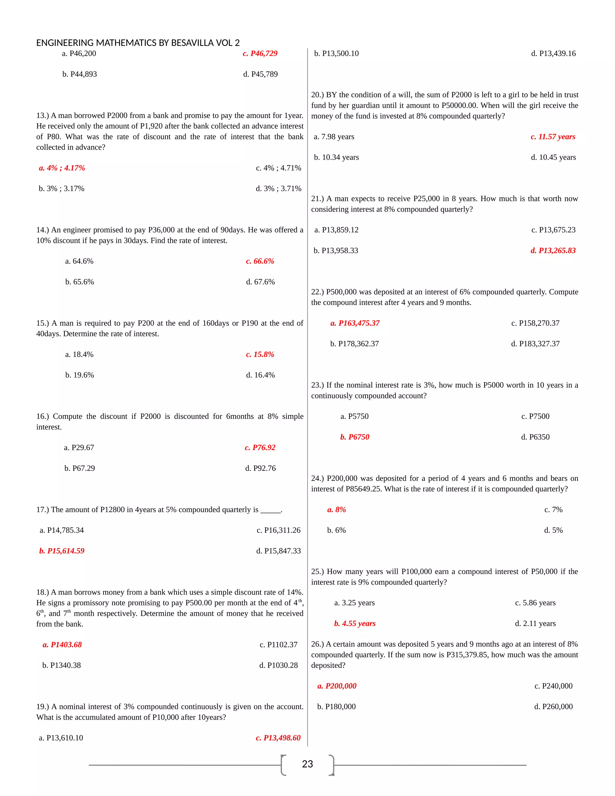 23
ENGINEERING MATHEMATICS BY BESAVILLA VOL 2
a. P46,200 c. P46,729
b. P44,893 d. P45,789
13.) A man borrowed P2000 from a bank and promise to pay the amount for 1year.
He received only the amount of P1,920 after the bank collected an advance interest
of P80. What was the rate of discount and the rate of interest that the bank
collected in advance?
a. 4% ; 4.17% c. 4% ; 4.71%
b. 3% ; 3.17% d. 3% ; 3.71%
14.) An engineer promised to pay P36,000 at the end of 90days. He was offered a
10% discount if he pays in 30days. Find the rate of interest.
a. 64.6% c. 66.6%
b. 65.6% d. 67.6%
15.) A man is required to pay P200 at the end of 160days or P190 at the end of
40days. Determine the rate of interest.
a. 18.4% c. 15.8%
b. 19.6% d. 16.4%
16.) Compute the discount if P2000 is discounted for 6months at 8% simple
interest.
a. P29.67 c. P76.92
b. P67.29 d. P92.76
17.) The amount of P12800 in 4years at 5% compounded quarterly is _____.
a. P14,785.34 c. P16,311.26
b. P15,614.59 d. P15,847.33
18.) A man borrows money from a bank which uses a simple discount rate of 14%.
He signs a promissory note promising to pay P500.00 per month at the end of 4th
,
6th
, and 7th
month respectively. Determine the amount of money that he received
from the bank.
a. P1403.68 c. P1102.37
b. P1340.38 d. P1030.28
19.) A nominal interest of 3% compounded continuously is given on the account.
What is the accumulated amount of P10,000 after 10years?
a. P13,610.10 c. P13,498.60
b. P13,500.10 d. P13,439.16
20.) BY the condition of a will, the sum of P2000 is left to a girl to be held in trust
fund by her guardian until it amount to P50000.00. When will the girl receive the
money of the fund is invested at 8% compounded quarterly?
a. 7.98 years c. 11.57 years
b. 10.34 years d. 10.45 years
21.) A man expects to receive P25,000 in 8 years. How much is that worth now
considering interest at 8% compounded quarterly?
a. P13,859.12 c. P13,675.23
b. P13,958.33 d. P13,265.83
22.) P500,000 was deposited at an interest of 6% compounded quarterly. Compute
the compound interest after 4 years and 9 months.
a. P163,475.37 c. P158,270.37
b. P178,362.37 d. P183,327.37
23.) If the nominal interest rate is 3%, how much is P5000 worth in 10 years in a
continuously compounded account?
a. P5750 c. P7500
b. P6750 d. P6350
24.) P200,000 was deposited for a period of 4 years and 6 months and bears on
interest of P85649.25. What is the rate of interest if it is compounded quarterly?
a. 8% c. 7%
b. 6% d. 5%
25.) How many years will P100,000 earn a compound interest of P50,000 if the
interest rate is 9% compounded quarterly?
a. 3.25 years c. 5.86 years
b. 4.55 years d. 2.11 years
26.) A certain amount was deposited 5 years and 9 months ago at an interest of 8%
compounded quarterly. If the sum now is P315,379.85, how much was the amount
deposited?
a. P200,000 c. P240,000
b. P180,000 d. P260,000
 