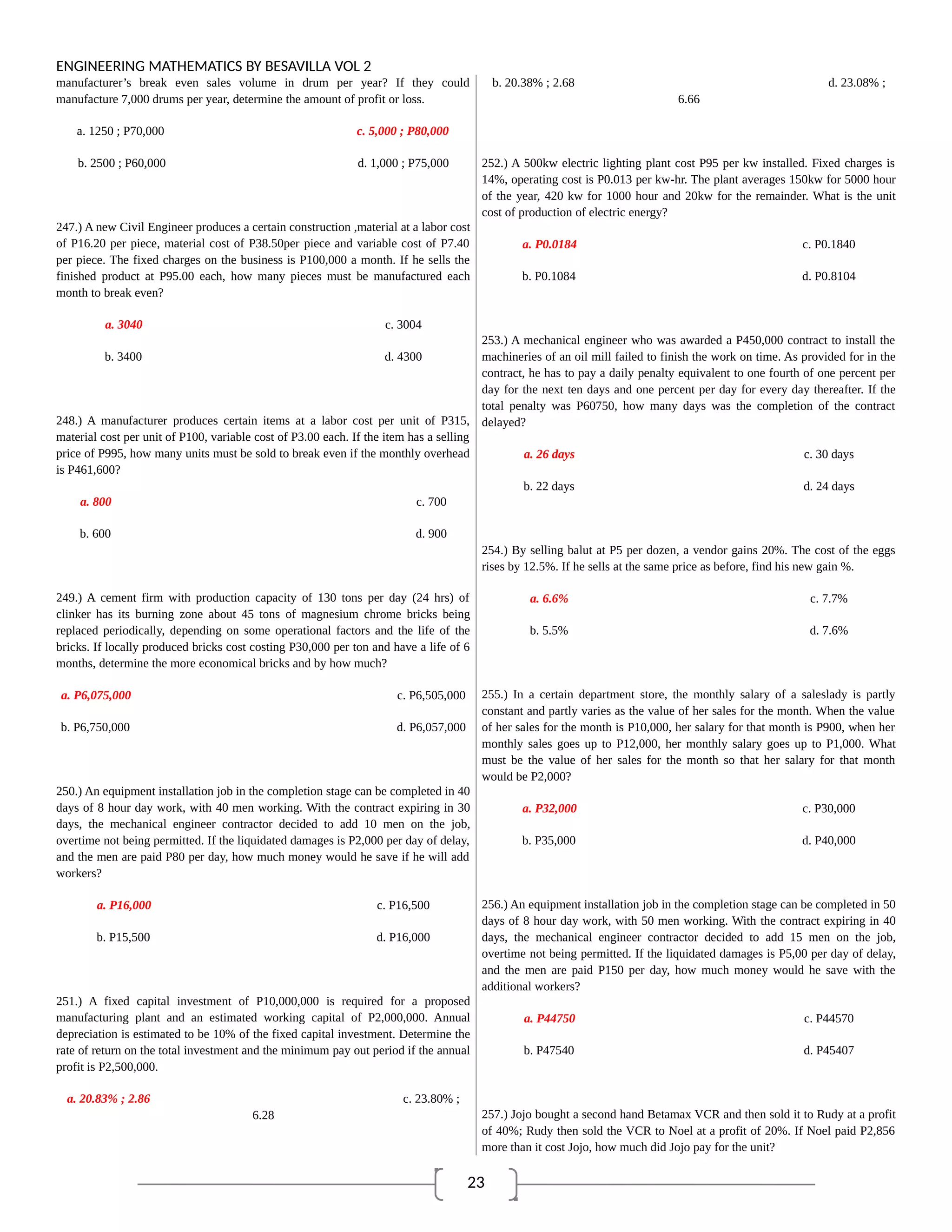 23
ENGINEERING MATHEMATICS BY BESAVILLA VOL 2
manufacturer’s break even sales volume in drum per year? If they could
manufacture 7,000 drums per year, determine the amount of profit or loss.
a. 1250 ; P70,000 c. 5,000 ; P80,000
b. 2500 ; P60,000 d. 1,000 ; P75,000
247.) A new Civil Engineer produces a certain construction ,material at a labor cost
of P16.20 per piece, material cost of P38.50per piece and variable cost of P7.40
per piece. The fixed charges on the business is P100,000 a month. If he sells the
finished product at P95.00 each, how many pieces must be manufactured each
month to break even?
a. 3040 c. 3004
b. 3400 d. 4300
248.) A manufacturer produces certain items at a labor cost per unit of P315,
material cost per unit of P100, variable cost of P3.00 each. If the item has a selling
price of P995, how many units must be sold to break even if the monthly overhead
is P461,600?
a. 800 c. 700
b. 600 d. 900
249.) A cement firm with production capacity of 130 tons per day (24 hrs) of
clinker has its burning zone about 45 tons of magnesium chrome bricks being
replaced periodically, depending on some operational factors and the life of the
bricks. If locally produced bricks cost costing P30,000 per ton and have a life of 6
months, determine the more economical bricks and by how much?
a. P6,075,000 c. P6,505,000
b. P6,750,000 d. P6,057,000
250.) An equipment installation job in the completion stage can be completed in 40
days of 8 hour day work, with 40 men working. With the contract expiring in 30
days, the mechanical engineer contractor decided to add 10 men on the job,
overtime not being permitted. If the liquidated damages is P2,000 per day of delay,
and the men are paid P80 per day, how much money would he save if he will add
workers?
a. P16,000 c. P16,500
b. P15,500 d. P16,000
251.) A fixed capital investment of P10,000,000 is required for a proposed
manufacturing plant and an estimated working capital of P2,000,000. Annual
depreciation is estimated to be 10% of the fixed capital investment. Determine the
rate of return on the total investment and the minimum pay out period if the annual
profit is P2,500,000.
a. 20.83% ; 2.86 c. 23.80% ;
6.28
b. 20.38% ; 2.68 d. 23.08% ;
6.66
252.) A 500kw electric lighting plant cost P95 per kw installed. Fixed charges is
14%, operating cost is P0.013 per kw-hr. The plant averages 150kw for 5000 hour
of the year, 420 kw for 1000 hour and 20kw for the remainder. What is the unit
cost of production of electric energy?
a. P0.0184 c. P0.1840
b. P0.1084 d. P0.8104
253.) A mechanical engineer who was awarded a P450,000 contract to install the
machineries of an oil mill failed to finish the work on time. As provided for in the
contract, he has to pay a daily penalty equivalent to one fourth of one percent per
day for the next ten days and one percent per day for every day thereafter. If the
total penalty was P60750, how many days was the completion of the contract
delayed?
a. 26 days c. 30 days
b. 22 days d. 24 days
254.) By selling balut at P5 per dozen, a vendor gains 20%. The cost of the eggs
rises by 12.5%. If he sells at the same price as before, find his new gain %.
a. 6.6% c. 7.7%
b. 5.5% d. 7.6%
255.) In a certain department store, the monthly salary of a saleslady is partly
constant and partly varies as the value of her sales for the month. When the value
of her sales for the month is P10,000, her salary for that month is P900, when her
monthly sales goes up to P12,000, her monthly salary goes up to P1,000. What
must be the value of her sales for the month so that her salary for that month
would be P2,000?
a. P32,000 c. P30,000
b. P35,000 d. P40,000
256.) An equipment installation job in the completion stage can be completed in 50
days of 8 hour day work, with 50 men working. With the contract expiring in 40
days, the mechanical engineer contractor decided to add 15 men on the job,
overtime not being permitted. If the liquidated damages is P5,00 per day of delay,
and the men are paid P150 per day, how much money would he save with the
additional workers?
a. P44750 c. P44570
b. P47540 d. P45407
257.) Jojo bought a second hand Betamax VCR and then sold it to Rudy at a profit
of 40%; Rudy then sold the VCR to Noel at a profit of 20%. If Noel paid P2,856
more than it cost Jojo, how much did Jojo pay for the unit?
 