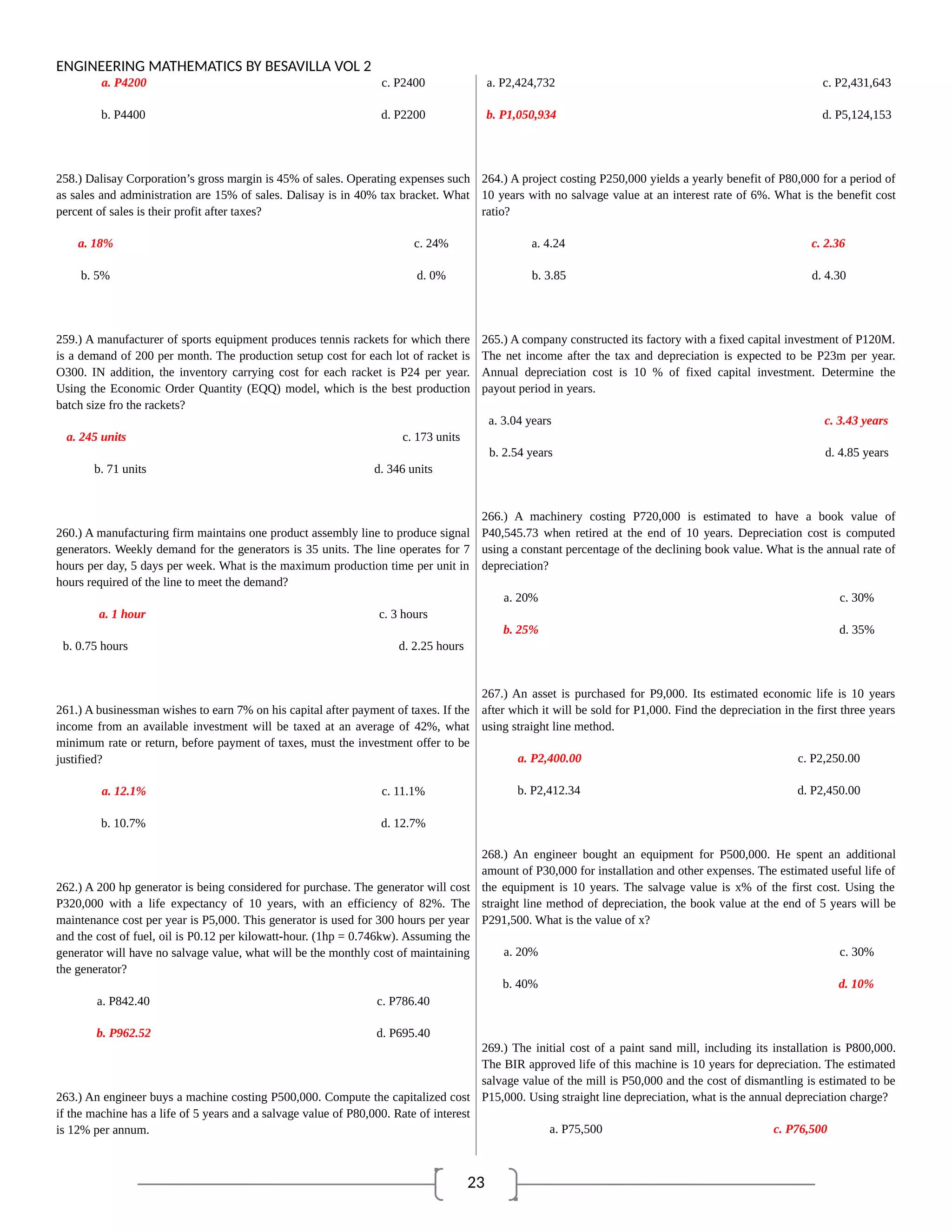 23
ENGINEERING MATHEMATICS BY BESAVILLA VOL 2
a. P4200 c. P2400
b. P4400 d. P2200
258.) Dalisay Corporation’s gross margin is 45% of sales. Operating expenses such
as sales and administration are 15% of sales. Dalisay is in 40% tax bracket. What
percent of sales is their profit after taxes?
a. 18% c. 24%
b. 5% d. 0%
259.) A manufacturer of sports equipment produces tennis rackets for which there
is a demand of 200 per month. The production setup cost for each lot of racket is
O300. IN addition, the inventory carrying cost for each racket is P24 per year.
Using the Economic Order Quantity (EQQ) model, which is the best production
batch size fro the rackets?
a. 245 units c. 173 units
b. 71 units d. 346 units
260.) A manufacturing firm maintains one product assembly line to produce signal
generators. Weekly demand for the generators is 35 units. The line operates for 7
hours per day, 5 days per week. What is the maximum production time per unit in
hours required of the line to meet the demand?
a. 1 hour c. 3 hours
b. 0.75 hours d. 2.25 hours
261.) A businessman wishes to earn 7% on his capital after payment of taxes. If the
income from an available investment will be taxed at an average of 42%, what
minimum rate or return, before payment of taxes, must the investment offer to be
justified?
a. 12.1% c. 11.1%
b. 10.7% d. 12.7%
262.) A 200 hp generator is being considered for purchase. The generator will cost
P320,000 with a life expectancy of 10 years, with an efficiency of 82%. The
maintenance cost per year is P5,000. This generator is used for 300 hours per year
and the cost of fuel, oil is P0.12 per kilowatt-hour. (1hp = 0.746kw). Assuming the
generator will have no salvage value, what will be the monthly cost of maintaining
the generator?
a. P842.40 c. P786.40
b. P962.52 d. P695.40
263.) An engineer buys a machine costing P500,000. Compute the capitalized cost
if the machine has a life of 5 years and a salvage value of P80,000. Rate of interest
is 12% per annum.
a. P2,424,732 c. P2,431,643
b. P1,050,934 d. P5,124,153
264.) A project costing P250,000 yields a yearly benefit of P80,000 for a period of
10 years with no salvage value at an interest rate of 6%. What is the benefit cost
ratio?
a. 4.24 c. 2.36
b. 3.85 d. 4.30
265.) A company constructed its factory with a fixed capital investment of P120M.
The net income after the tax and depreciation is expected to be P23m per year.
Annual depreciation cost is 10 % of fixed capital investment. Determine the
payout period in years.
a. 3.04 years c. 3.43 years
b. 2.54 years d. 4.85 years
266.) A machinery costing P720,000 is estimated to have a book value of
P40,545.73 when retired at the end of 10 years. Depreciation cost is computed
using a constant percentage of the declining book value. What is the annual rate of
depreciation?
a. 20% c. 30%
b. 25% d. 35%
267.) An asset is purchased for P9,000. Its estimated economic life is 10 years
after which it will be sold for P1,000. Find the depreciation in the first three years
using straight line method.
a. P2,400.00 c. P2,250.00
b. P2,412.34 d. P2,450.00
268.) An engineer bought an equipment for P500,000. He spent an additional
amount of P30,000 for installation and other expenses. The estimated useful life of
the equipment is 10 years. The salvage value is x% of the first cost. Using the
straight line method of depreciation, the book value at the end of 5 years will be
P291,500. What is the value of x?
a. 20% c. 30%
b. 40% d. 10%
269.) The initial cost of a paint sand mill, including its installation is P800,000.
The BIR approved life of this machine is 10 years for depreciation. The estimated
salvage value of the mill is P50,000 and the cost of dismantling is estimated to be
P15,000. Using straight line depreciation, what is the annual depreciation charge?
a. P75,500 c. P76,500
 