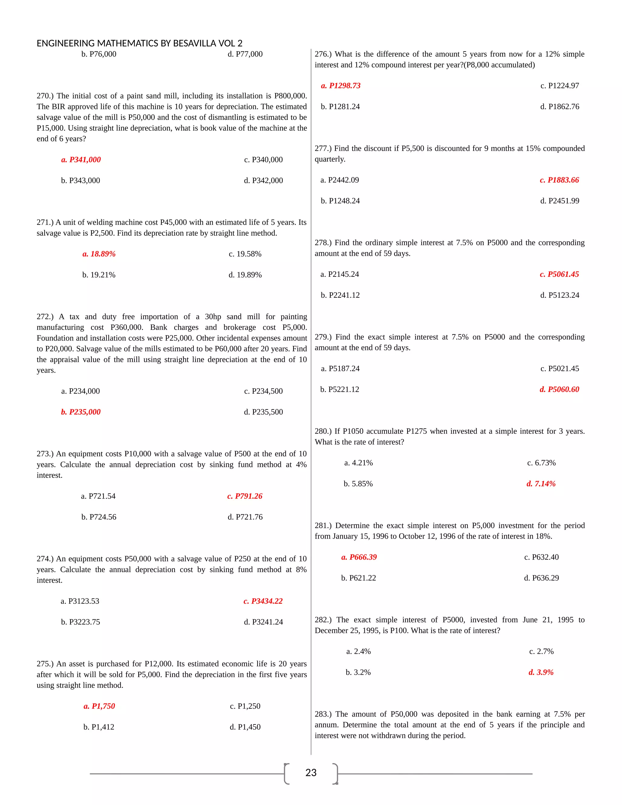 23
ENGINEERING MATHEMATICS BY BESAVILLA VOL 2
b. P76,000 d. P77,000
270.) The initial cost of a paint sand mill, including its installation is P800,000.
The BIR approved life of this machine is 10 years for depreciation. The estimated
salvage value of the mill is P50,000 and the cost of dismantling is estimated to be
P15,000. Using straight line depreciation, what is book value of the machine at the
end of 6 years?
a. P341,000 c. P340,000
b. P343,000 d. P342,000
271.) A unit of welding machine cost P45,000 with an estimated life of 5 years. Its
salvage value is P2,500. Find its depreciation rate by straight line method.
a. 18.89% c. 19.58%
b. 19.21% d. 19.89%
272.) A tax and duty free importation of a 30hp sand mill for painting
manufacturing cost P360,000. Bank charges and brokerage cost P5,000.
Foundation and installation costs were P25,000. Other incidental expenses amount
to P20,000. Salvage value of the mills estimated to be P60,000 after 20 years. Find
the appraisal value of the mill using straight line depreciation at the end of 10
years.
a. P234,000 c. P234,500
b. P235,000 d. P235,500
273.) An equipment costs P10,000 with a salvage value of P500 at the end of 10
years. Calculate the annual depreciation cost by sinking fund method at 4%
interest.
a. P721.54 c. P791.26
b. P724.56 d. P721.76
274.) An equipment costs P50,000 with a salvage value of P250 at the end of 10
years. Calculate the annual depreciation cost by sinking fund method at 8%
interest.
a. P3123.53 c. P3434.22
b. P3223.75 d. P3241.24
275.) An asset is purchased for P12,000. Its estimated economic life is 20 years
after which it will be sold for P5,000. Find the depreciation in the first five years
using straight line method.
a. P1,750 c. P1,250
b. P1,412 d. P1,450
276.) What is the difference of the amount 5 years from now for a 12% simple
interest and 12% compound interest per year?(P8,000 accumulated)
a. P1298.73 c. P1224.97
b. P1281.24 d. P1862.76
277.) Find the discount if P5,500 is discounted for 9 months at 15% compounded
quarterly.
a. P2442.09 c. P1883.66
b. P1248.24 d. P2451.99
278.) Find the ordinary simple interest at 7.5% on P5000 and the corresponding
amount at the end of 59 days.
a. P2145.24 c. P5061.45
b. P2241.12 d. P5123.24
279.) Find the exact simple interest at 7.5% on P5000 and the corresponding
amount at the end of 59 days.
a. P5187.24 c. P5021.45
b. P5221.12 d. P5060.60
280.) If P1050 accumulate P1275 when invested at a simple interest for 3 years.
What is the rate of interest?
a. 4.21% c. 6.73%
b. 5.85% d. 7.14%
281.) Determine the exact simple interest on P5,000 investment for the period
from January 15, 1996 to October 12, 1996 of the rate of interest in 18%.
a. P666.39 c. P632.40
b. P621.22 d. P636.29
282.) The exact simple interest of P5000, invested from June 21, 1995 to
December 25, 1995, is P100. What is the rate of interest?
a. 2.4% c. 2.7%
b. 3.2% d. 3.9%
283.) The amount of P50,000 was deposited in the bank earning at 7.5% per
annum. Determine the total amount at the end of 5 years if the principle and
interest were not withdrawn during the period.
 