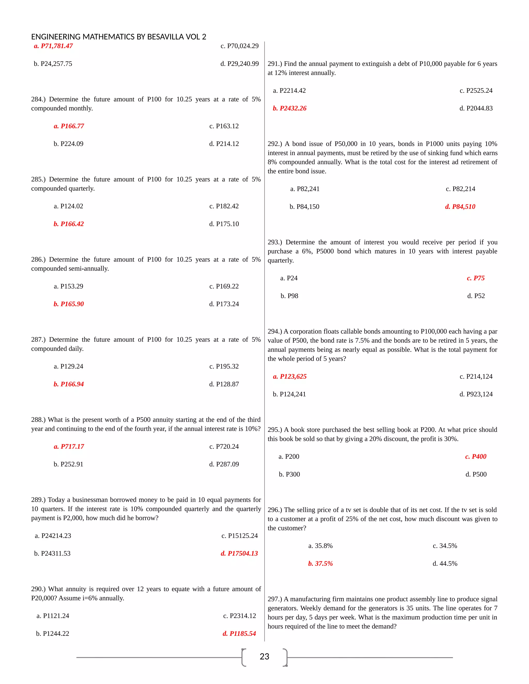 23
ENGINEERING MATHEMATICS BY BESAVILLA VOL 2
a. P71,781.47 c. P70,024.29
b. P24,257.75 d. P29,240.99
284.) Determine the future amount of P100 for 10.25 years at a rate of 5%
compounded monthly.
a. P166.77 c. P163.12
b. P224.09 d. P214.12
285.) Determine the future amount of P100 for 10.25 years at a rate of 5%
compounded quarterly.
a. P124.02 c. P182.42
b. P166.42 d. P175.10
286.) Determine the future amount of P100 for 10.25 years at a rate of 5%
compounded semi-annually.
a. P153.29 c. P169.22
b. P165.90 d. P173.24
287.) Determine the future amount of P100 for 10.25 years at a rate of 5%
compounded daily.
a. P129.24 c. P195.32
b. P166.94 d. P128.87
288.) What is the present worth of a P500 annuity starting at the end of the third
year and continuing to the end of the fourth year, if the annual interest rate is 10%?
a. P717.17 c. P720.24
b. P252.91 d. P287.09
289.) Today a businessman borrowed money to be paid in 10 equal payments for
10 quarters. If the interest rate is 10% compounded quarterly and the quarterly
payment is P2,000, how much did he borrow?
a. P24214.23 c. P15125.24
b. P24311.53 d. P17504.13
290.) What annuity is required over 12 years to equate with a future amount of
P20,000? Assume i=6% annually.
a. P1121.24 c. P2314.12
b. P1244.22 d. P1185.54
291.) Find the annual payment to extinguish a debt of P10,000 payable for 6 years
at 12% interest annually.
a. P2214.42 c. P2525.24
b. P2432.26 d. P2044.83
292.) A bond issue of P50,000 in 10 years, bonds in P1000 units paying 10%
interest in annual payments, must be retired by the use of sinking fund which earns
8% compounded annually. What is the total cost for the interest ad retirement of
the entire bond issue.
a. P82,241 c. P82,214
b. P84,150 d. P84,510
293.) Determine the amount of interest you would receive per period if you
purchase a 6%, P5000 bond which matures in 10 years with interest payable
quarterly.
a. P24 c. P75
b. P98 d. P52
294.) A corporation floats callable bonds amounting to P100,000 each having a par
value of P500, the bond rate is 7.5% and the bonds are to be retired in 5 years, the
annual payments being as nearly equal as possible. What is the total payment for
the whole period of 5 years?
a. P123,625 c. P214,124
b. P124,241 d. P923,124
295.) A book store purchased the best selling book at P200. At what price should
this book be sold so that by giving a 20% discount, the profit is 30%.
a. P200 c. P400
b. P300 d. P500
296.) The selling price of a tv set is double that of its net cost. If the tv set is sold
to a customer at a profit of 25% of the net cost, how much discount was given to
the customer?
a. 35.8% c. 34.5%
b. 37.5% d. 44.5%
297.) A manufacturing firm maintains one product assembly line to produce signal
generators. Weekly demand for the generators is 35 units. The line operates for 7
hours per day, 5 days per week. What is the maximum production time per unit in
hours required of the line to meet the demand?
 