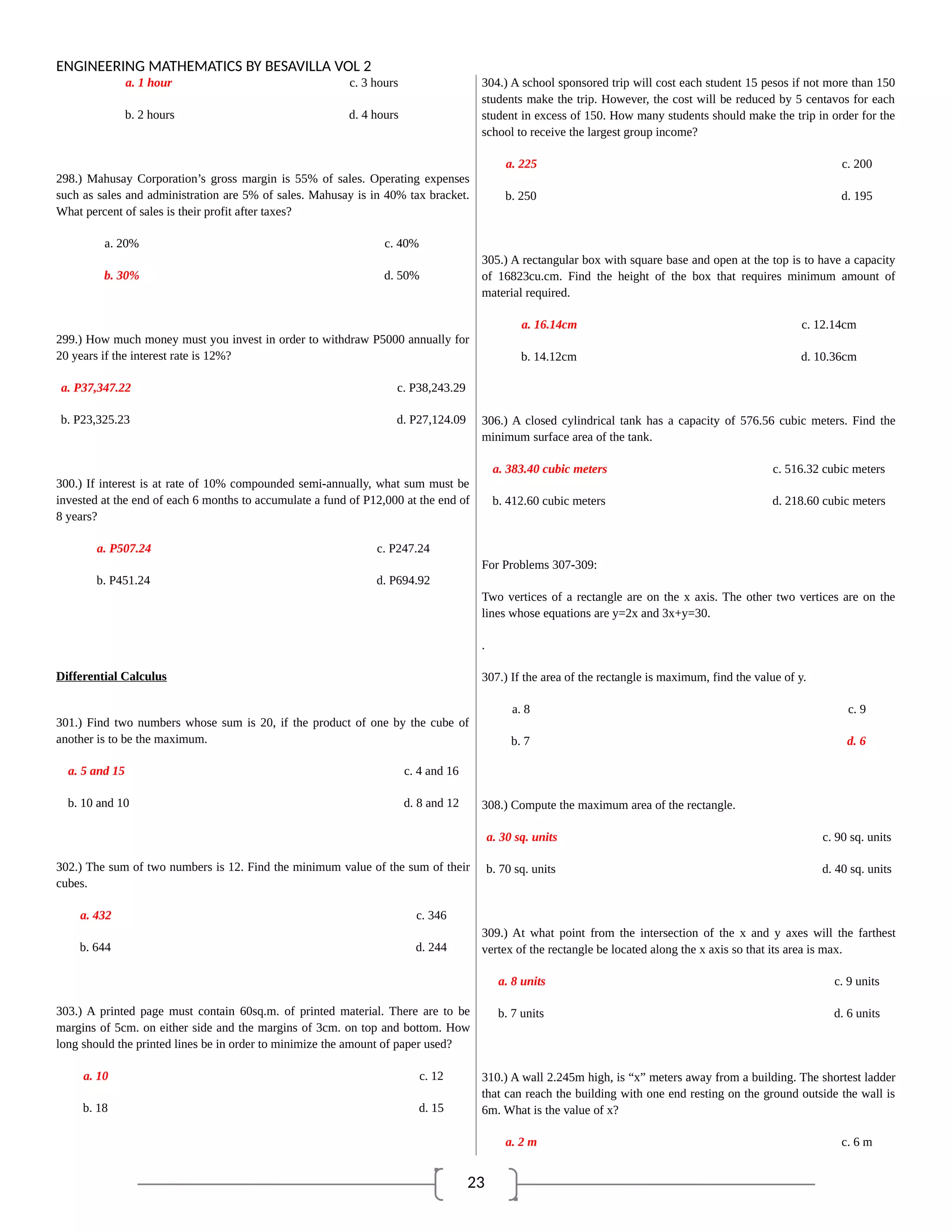 23
ENGINEERING MATHEMATICS BY BESAVILLA VOL 2
a. 1 hour c. 3 hours
b. 2 hours d. 4 hours
298.) Mahusay Corporation’s gross margin is 55% of sales. Operating expenses
such as sales and administration are 5% of sales. Mahusay is in 40% tax bracket.
What percent of sales is their profit after taxes?
a. 20% c. 40%
b. 30% d. 50%
299.) How much money must you invest in order to withdraw P5000 annually for
20 years if the interest rate is 12%?
a. P37,347.22 c. P38,243.29
b. P23,325.23 d. P27,124.09
300.) If interest is at rate of 10% compounded semi-annually, what sum must be
invested at the end of each 6 months to accumulate a fund of P12,000 at the end of
8 years?
a. P507.24 c. P247.24
b. P451.24 d. P694.92
Differential Calculus
301.) Find two numbers whose sum is 20, if the product of one by the cube of
another is to be the maximum.
a. 5 and 15 c. 4 and 16
b. 10 and 10 d. 8 and 12
302.) The sum of two numbers is 12. Find the minimum value of the sum of their
cubes.
a. 432 c. 346
b. 644 d. 244
303.) A printed page must contain 60sq.m. of printed material. There are to be
margins of 5cm. on either side and the margins of 3cm. on top and bottom. How
long should the printed lines be in order to minimize the amount of paper used?
a. 10 c. 12
b. 18 d. 15
304.) A school sponsored trip will cost each student 15 pesos if not more than 150
students make the trip. However, the cost will be reduced by 5 centavos for each
student in excess of 150. How many students should make the trip in order for the
school to receive the largest group income?
a. 225 c. 200
b. 250 d. 195
305.) A rectangular box with square base and open at the top is to have a capacity
of 16823cu.cm. Find the height of the box that requires minimum amount of
material required.
a. 16.14cm c. 12.14cm
b. 14.12cm d. 10.36cm
306.) A closed cylindrical tank has a capacity of 576.56 cubic meters. Find the
minimum surface area of the tank.
a. 383.40 cubic meters c. 516.32 cubic meters
b. 412.60 cubic meters d. 218.60 cubic meters
For Problems 307-309:
Two vertices of a rectangle are on the x axis. The other two vertices are on the
lines whose equations are y=2x and 3x+y=30.
.
307.) If the area of the rectangle is maximum, find the value of y.
a. 8 c. 9
b. 7 d. 6
308.) Compute the maximum area of the rectangle.
a. 30 sq. units c. 90 sq. units
b. 70 sq. units d. 40 sq. units
309.) At what point from the intersection of the x and y axes will the farthest
vertex of the rectangle be located along the x axis so that its area is max.
a. 8 units c. 9 units
b. 7 units d. 6 units
310.) A wall 2.245m high, is “x” meters away from a building. The shortest ladder
that can reach the building with one end resting on the ground outside the wall is
6m. What is the value of x?
a. 2 m c. 6 m
 